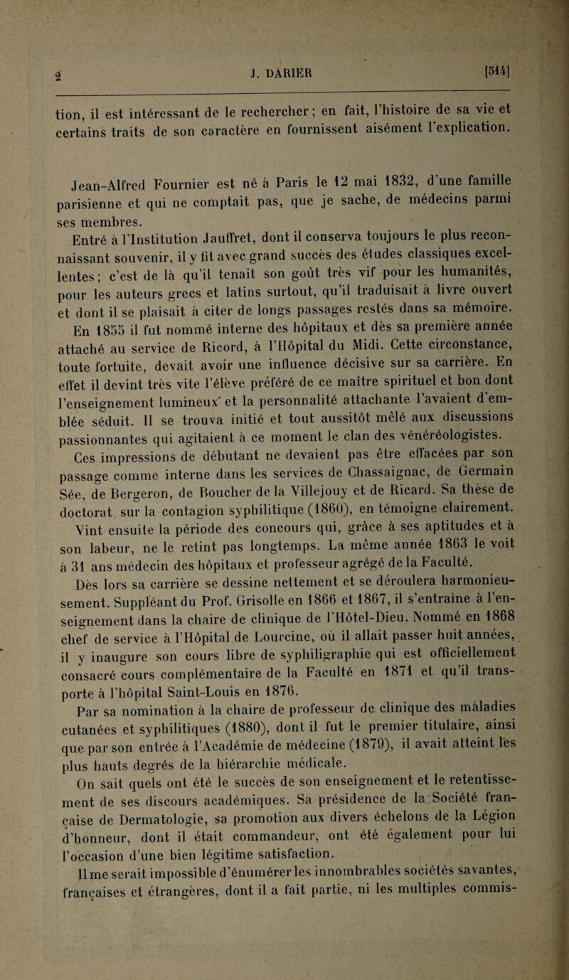 tion, il est intéressant de le rechercher ; en tait, 1 histoire de sa vie et certains traits de son caractère en fournissent aisément 1 explication. Jean—Alfred Fournier est né à Paris le 12 niai 1832, d une famille parisienne et qui ne comptait pas, que je sache, de médecins parmi ses membres. Entré à l’Institution Jauffret, dont il conserva toujours le plus recon¬ naissant souvenir, il y ht avec grand succès des etudes classiques excel¬ lentes; c’est de là qu’il tenait son goût très vif pour les humanités, pour les auteurs grecs et latins surtout, qu il traduisait à livre ouvert et dont il se plaisait à citer de longs passages restés dans sa mémoire. En 1855 il fut nommé interne des hôpitaux et dès sa première année attaché au service de Ricord, à l’Hôpital du Midi. Cette circonstance, toute fortuite, devait avoir une influence décisive sur sa carrière. En effet il devint très vite l’élève préféré de ce maître spirituel et bon dont l’enseignement lumineux'et la personnalité attachante l’avaient d’em¬ blée séduit. U se trouva initié et tout aussitôt mêlé aux discussions passionnantes qui agitaient à ce moment le clan des vénéréologistes. Ces impressions de débutant ne devaient pas etre effacées par son passage comme interne dans les services de Chassaignac, de Germain Sée, de Bergeron, de Boucher de la Villejouy et de Ricard. Sa thèse de doctorat sur la contagion syphilitique (1860), en témoigne clairement. Vint ensuite la période des concours qui, grâce à ses aptitudes et à son labeur, ne le retint pas longtemps. La même année 1863 le voit à 31 ans médecin des hôpitaux et professeur agrégé delà Faculté. Dès lors sa carrière se dessine nettement et se déroulera harmonieu¬ sement. Suppléant du Prof. Grisolle en 1866 et 1867, il s’entraîne à l’en¬ seignement dans la chaire de clinique de 1 Hôtel-Dieu. Nommé en 1868 chef de service à l’Hôpital de Lourcine, où il allait passer huit années, il y inaugure son cours libre de sypliiligraphie qui est officiellement consacré cours complémentaire de la Faculté en 18/1 et qu il tians- porte à l’hôpital Saint-Louis en 1876. Par sa nomination à la chaire de professeur de clinique des maladies cutanées et syphilitiques (1880), dont il fut le premier titulaire, ainsi que par son entrée à l’Académie de médecine (1879), il avait atteint les plus hauts degrés de la hiérarchie médicale. On sait quels ont été le succès de son enseignement et le retentisse¬ ment de ses discours académiques. Sa présidence de la Société fran¬ çaise de Dermatologie, sa promotion aux divers échelons de la Légion d’honneur, dont il était commandeur, ont été également pour lui l’occasion d’une bien légitime satisfaction. lime serait impossible d’énumérer les innombrables sociétés savantes, françaises et étrangères, dont il a fait partie, ni les multiples commis-