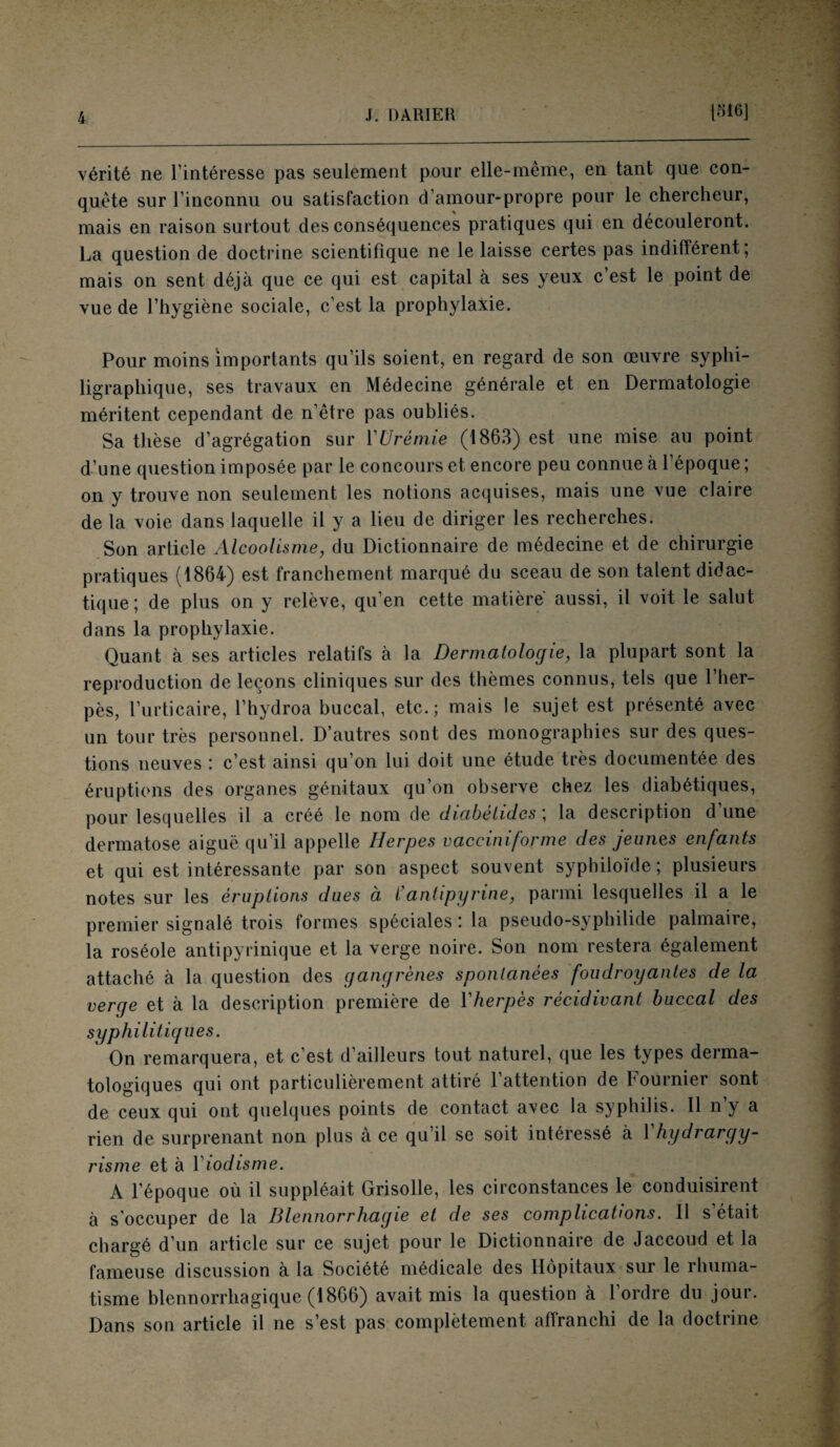 vérité ne l’intéresse pas seulement pour elle-même, en tant que con¬ quête sur l’inconnu ou satisfaction d’amour-propre pour le chercheur, mais en raison surtout des conséquences pratiques qui en découleront. La question de doctrine scientifique ne le laisse certes pas indifférent; mais on sent déjà que ce qui est capital à ses yeux c’est le point de vue de l’hygiène sociale, c’est la prophylaxie. Pour moins importants qu’ils soient, en regard de son œuvre syphi- ligrapliique, ses travaux en Médecine générale et en Dermatologie méritent cependant de n’être pas oubliés. Sa thèse d’agrégation sur Y Urémie (1863) est une mise au point d’une question imposée par le concours et encore peu connue à l’époque ; on y trouve non seulement les notions acquises, mais une vue claire de la voie dans laquelle il y a lieu de diriger les recherches. Son article Alcoolisme, du Dictionnaire de médecine et de chirurgie pratiques (1864) est franchement marqué du sceau de son talent didac¬ tique; de plus on y relève, qu’en cette matière aussi, il voit le salut dans la prophylaxie. Quant à ses articles relatifs à la Dermatologie, la plupart sont la reproduction de leçons cliniques sur des thèmes connus, tels que l’her¬ pès, l’urticaire, l’hydroa buccal, etc.; mais le sujet est présenté avec un tour très personnel. D’autres sont des monographies sur des ques¬ tions neuves : c’est ainsi qu’on lui doit une étude très documentée des éruptions des organes génitaux qu’on observe chez les diabétiques, pour lesquelles il a créé le nom de diabétides ; la description d’une dermatose aiguë qu’il appelle Herpes vacciniforme des jeunes enfants et qui est intéressante par son aspect souvent syphiloide ; plusieurs notes sur les éruptions dues à Y antipyrine, parmi lesquelles il a le premier signalé trois formes spéciales ; la pseudo-syphilide palmaire, la roséole antipyrinique et la verge noire. Son nom restera également attaché à la question des gangrènes spontanées foudroyantes de la verge et à la description première de Yherpès récidivant buccal des syphilitiques. On remarquera, et c’est d’ailleurs tout naturel, que les types derma¬ tologiques qui ont particulièrement attiré l’attention de Fournier sont de ceux qui ont quelques points de contact avec la syphilis. Il n’y a rien de surprenant non plus à ce qu’il se soit intéressé à Y hydrargy¬ risme et à Yiodisme. A l’époque où il suppléait Grisolle, les circonstances le conduisirent à s'occuper de la Blennorrhagie et de ses complications. Il s’était chargé d’un article sur ce sujet pour le Dictionnaire de Jaccoud et la fameuse discussion à la Société médicale des Hôpitaux sur le rhuma¬ tisme blennorrhagique (1866) avait mis la question à l’ordre du jour. Dans son article il ne s’est pas complètement affranchi de la doctrine