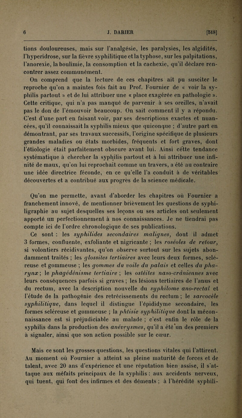 tions douloureuses, mais sur l’analgésie, les paralysies, les algidités, l’hyperidrose, sur la fièvre syphilitique et la typhose, sur les palpitations, l’anorexie, la boulimie, la consomption et la cachexie, qu’il déclare ren¬ contrer assez communément. On comprend que la lecture de ces chapitres ait pu susciter le reproche qu’on a maintes fois fait au Prof. Fournier de « voir la sy¬ philis partout » et de lui attribuer une « place exagérée en pathologie ». Cette critique, qui n’a pas manqué de parvenir à ses oreilles, n’avait pas le don de l’émouvoir beaucoup. On sait comment il y a répondu. C’est d’une part en faisant voir, par ses descriptions exactes et nuan¬ cées, qu’il connaissait la syphilis mieux que quiconque ; d’autre part en démontrant, par ses travaux successifs, l’origine spécifique de plusieurs grandes maladies ou états morbides, fréquents et fort graves, dont l’étiologie était parfaitement obscure avant lui. Ainsi cette tendance systématique à chercher la syphilis partout et à lui attribuer une infi¬ nité de maux, qu’on lui reprochait comme un travers, a été au contraire une idée directrice féconde, en ce qu’elle l’a conduit à de véritables découvertes et a contribué aux progrès de la science médicale. Qu’on me permette, avant d’aborder les chapitres où Fournier a franchement innové, de mentionner brièvement les questions de syphi- ligraphie au sujet desquelles ses leçons ou ses articles ont seulement apporté un perfectionnement à nos connaissances. Je ne tiendrai pas compte ici de l’ordre chronologique de ses publications. Ce sont : les syphilides secondaires malignes, dont il admet 3 formes, confluente, exfoliante et nigricante ; les roséoles de retour, si volontiers récidivantes, qu’on observe surtout sur les sujets abon¬ damment traités ; les glossites tertiaires avec leurs deux formes, sclé¬ reuse et gommeuse ; les gommes du voile du palais et celles du pha¬ rynx; le phagédénisme tertiaire ; les ostéites naso-crâniennes avec leurs conséquences parfois si graves ; les lésions tertiaires de l’anus et du rectum, avec la description nouvelle du syphilome ano-rectal et l’étude de la pathogénie des rétrécissements du rectum ; le sarcocèle syphilitique, dans lequel il distingue l’épididyme secondaire, les formes scléreuse et gommeuse ; la phtisie syphilitique dont la mécon¬ naissance est si préjudiciable au malade ; c’est enfin le rôle de la syphilis dans la production des anévrysmes, qu’il a été\m des premiers à signaler, ainsi que son action possible sur le cœur. Mais ce sont les grosses questions, les questions vitales qui l’attirent. Au moment où Fournier a atteint sa pleine maturité de forces et de talent, avec 20 ans d’expérience et une réputation bien assise, il s’at¬ taque aux méfaits principaux de la syphilis : aux accidents nerveux, qui tuent, qui font des infirmes et des déments ; à l’hérédité syphili-