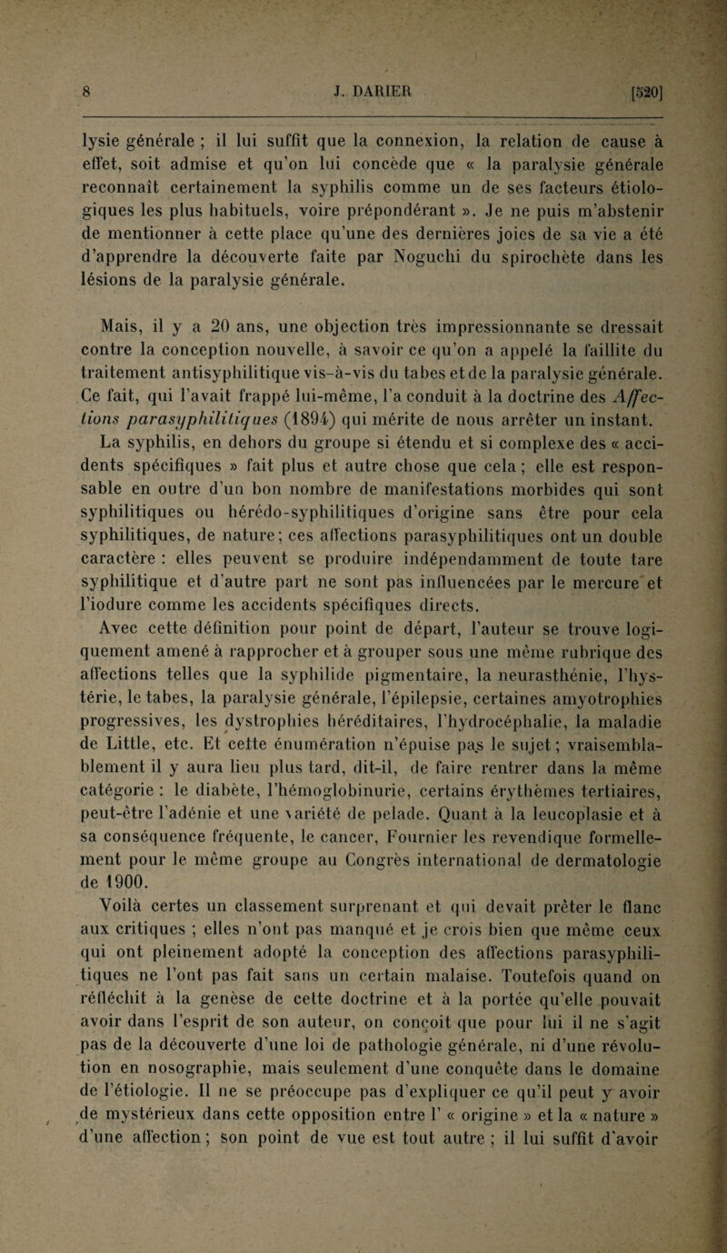 lysie générale ; il lui suffit que la connexion, la relation cle cause à effet, soit admise et qu’on lui concède que « la paralysie générale reconnaît certainement la syphilis comme un de ses facteurs étiolo¬ giques les plus habituels, voire prépondérant ». Je ne puis m’abstenir de mentionner à cette place qu’une des dernières joies de sa vie a été d’apprendre la découverte faite par Noguchi du spirochète dans les lésions de la paralysie générale. Mais, il y a 20 ans, une objection très impressionnante se dressait contre la conception nouvelle, à savoir ce qu’on a appelé la faillite du traitement antisyphilitique vis-à-vis du tabes et de la paralysie générale. Ce fait, qui l’avait frappé lui-même, l’a conduit à la doctrine des Affec¬ tions parasyphilitiqnes (1894) qui mérite de nous arrêter un instant. La syphilis, en dehors du groupe si étendu et si complexe des « acci¬ dents spécifiques » fait plus et autre chose que cela ; elle est respon¬ sable en outre d’un bon nombre de manifestations morbides qui sont syphilitiques ou hérédo-syphilitiques d’origine sans être pour cela syphilitiques, de nature; ces affections parasyphilitiques ont un double caractère : elles peuvent se produire indépendamment de toute tare syphilitique et d’autre part ne sont pas influencées par le mercure et l’iodure comme les accidents spécifiques directs. Avec cette définition pour point de départ, l’auteur se trouve logi¬ quement amené à rapprocher et à grouper sous une même rubrique des affections telles que la syphilide pigmentaire, la neurasthénie, l’hys¬ térie, le tabes, la paralysie générale, l’épilepsie, certaines amyotrophies progressives, les dystrophies héréditaires, l’hydrocéphalie, la maladie de Little, etc. Et cette énumération n’épuise pa.s le sujet; vraisembla¬ blement il y aura lieu plus tard, dit-il, de faire rentrer dans la même catégorie : le diabète, l’hémoglobinurie, certains érythèmes tertiaires, peut-être l’adénie et une variété de pelade. Quant à la leucoplasie et à sa conséquence fréquente, le cancer, Fournier les revendique formelle¬ ment pour le même groupe au Congrès international de dermatologie de 1900. Voilà certes un classement surprenant et qui devait prêter le flanc aux critiques ; elles n’ont pas manqué et je crois bien que même ceux qui ont pleinement adopté la conception des affections parasyphili¬ tiques ne l’ont pas fait sans un certain malaise. Toutefois quand on réfléchit à la genèse de cette doctrine et à la portée qu’elle pouvait avoir dans l’esprit de son auteur, on conçoit que pour lui il ne s’agit pas de la découverte d’une loi de pathologie générale, ni d’une révolu¬ tion en nosographie, mais seulement d’une conquête dans le domaine de l’étiologie. Il ne se préoccupe pas d’expliquer ce qu’il peut y avoir de mystérieux dans cette opposition entre 1’ « origine » et la « nature » d’une affection; son point de vue est tout autre ; il lui suffit d’avoir