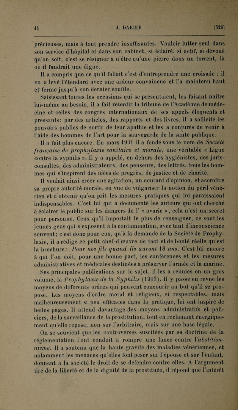 précieuses, mais à tout prendre insuffisantes. Vouloir lutter seul dans son service d’hôpital et dans son cabinet, si éclairé, si actif, si dévoué qu’on soit, c’est se résigner à n’être qu’une pierre dans un torrent, là où il faudrait une digue. Il a compris que ce qu’il fallait c’est d’entreprendre une croisade : il en a levé l’étendard avec une ardeur convaincue et l’a maintenu haut et ferme jusqu’à son dernier souffle. Saisissant toutes les occasions qui se présentaient, les faisant naître lui-même au besoin, il a fait retentir la tribune de l’Académie de méde¬ cine et celles des congrès internationaux de ses appels éloquents et pressants; par des articles, des rapports et des livres, il a sollicité les pouvoirs publics de sortir de leur apathie et les a conjurés de venir à l’aide des hommes de l’art pour la sauvegarde de la santé publique. Il a fait plus encore. En mars 1901 il a fondé sous le nom de Société française de prophylaxie sanitaire et morale, une véritable « Ligue contre la syphilis ». Il y a appelé, en dehors des hygiénistes, des juris¬ consultes, des administrateurs, des penseurs, des lettrés, tous les hom¬ mes qui s’inspirent des idées de progrès, de justice et de charité. U voulait ainsi créer une agitation, un courant d’opinion, et accroître sa propre autorité morale, en vue de vulgariser la notion du péril véné¬ rien et d’obtenir qu'on prît les mesures pratiques qui lui paraissaient indispensables. C’est lui qui a documenté les auteurs qui ont cherché à éclairer le public sur les dangers de F « avarie » ; cela n’est un secret pour personne. Ceux qu’il importait le plus de renseigner, ce sont les jeunes gens qui s’exposent à la contamination, avec tant d’inconscience souvent; c’est donc pour eux, qu’à la demande de la Société de Prophy¬ laxie, il a rédigé ce petit chef-d’œuvre de tact et de bonté réelle qu’est la brochure : Pour nos fils quand ils auront 18 ans. C’est lüi encore à qui l’on doit, pour une bonne part, les conférences et les mesures administratives et médicales destinées à préserver l’armée et la marine. Ses principales publications sur le sujet, il les a réunies en un gros volume, la Prophylaxie de la Syphilis (1903). Il y passe en revue les moyens de différents ordres qui peuvent concourir au but qu’il se pro¬ pose. Les moyens d’ordre moral et religieux, si respectables, mais malheureusement si peu efficaces dans la pratique, lui ont inspiré de belles pages. Il attend davantage des moyens administratifs et poli¬ ciers, de la surveillance de la prostitution, tout en réclamant énergique¬ ment qu’elle repose, non sur l’arbitraire, mais sur une base légale. On se souvient que les controverses suscitées par sa doctrine de la réglementation l’ont conduit à rompre une lance contre l'abolition¬ nisme. Il a soutenu que la haute gravité des maladies vénériennes, et notamment les menaces qu’elles font peser sur l’épouse et sur l’enfant, donnent à la société le droit de se défendre contre elles. A l’argument tiré de la liberté et de la dignité de la prostituée, il répond que l’intérêt