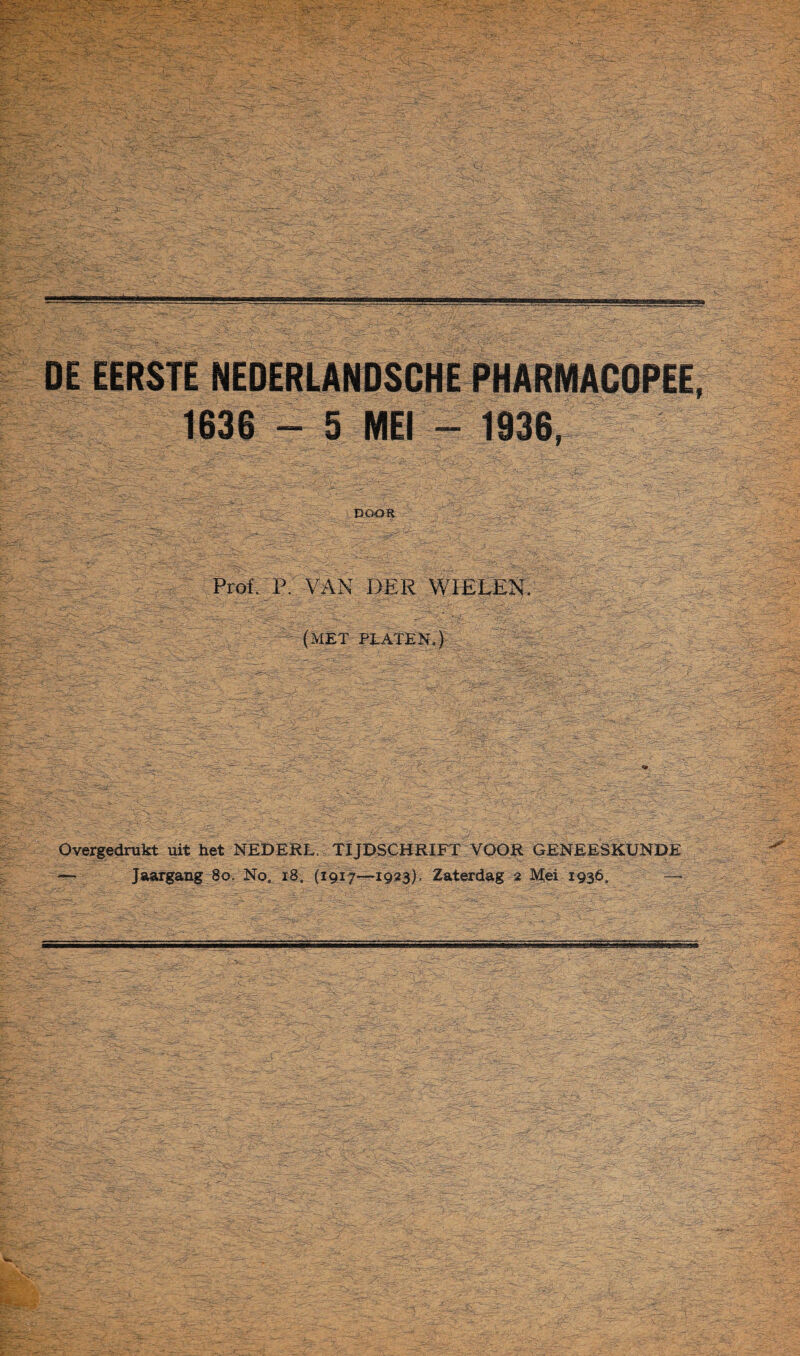 DE EERSTE NEDERLANOSCHE PHARMACOPEE 1636 - 5 MEI - 1936, DOOR Prof. p; VAN DER WIELEN. (MET PLATEN.) Overgedrukt uit het NEDERL. TIJDSCHRIFT VOOR GENEESKUNDE — Jaargang 8o. No. r8, (1917—1 gas). Zaterdag 2 Mei 1936.