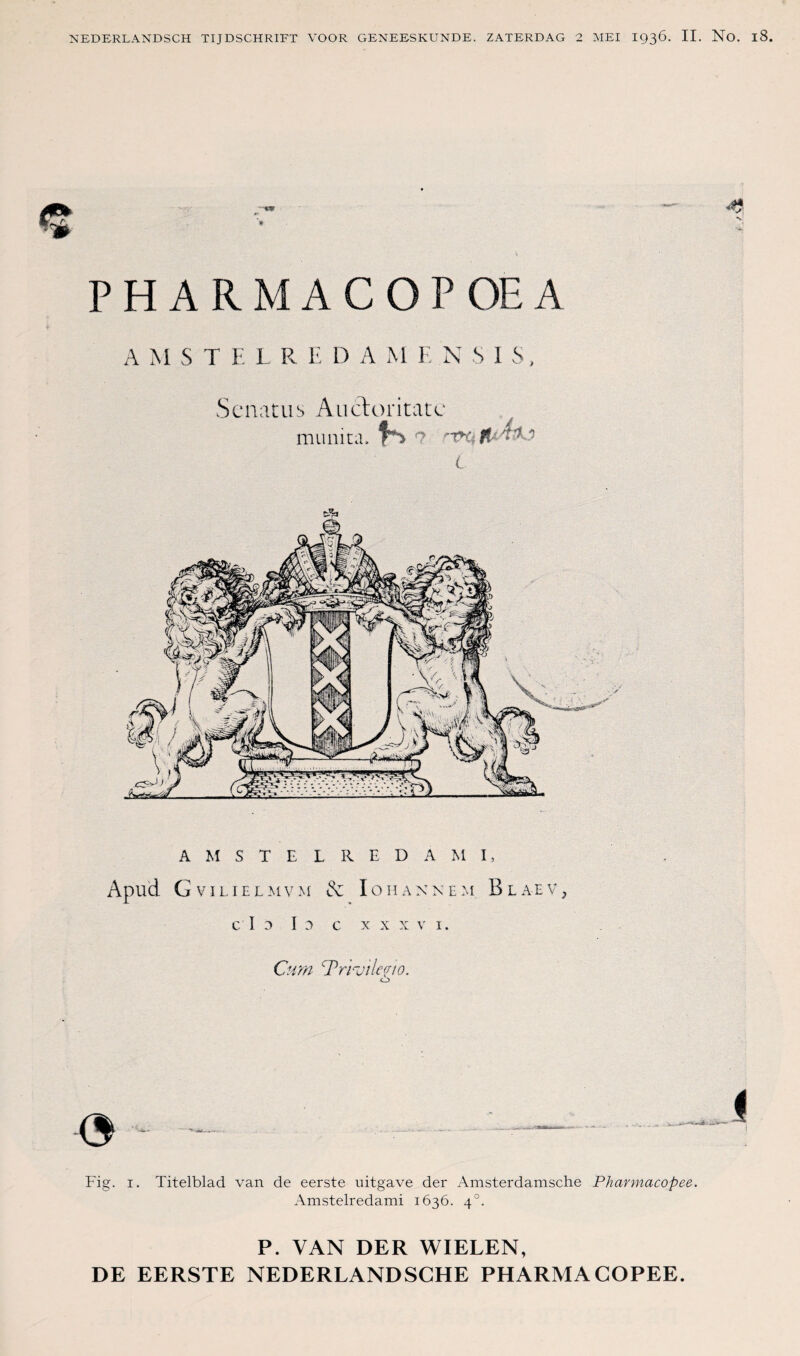 ■ PHARMACOPOEA A M S T E L R E D A M E N S 1 S, Sc iiatus Aucloritatc munitd. A M S T E L R E D A M I, Apud G V I L I E L M V & IO H A X N E :4 B L A E V , C ï 0 I D C XXXV I, Cum TrrjiieYiO, Fig. I. Titelblad van de eerste uitgave der Amsterdamsche Pharmacopee. Amstelredami 1636. 4°. P. VAN DER WIELEN,