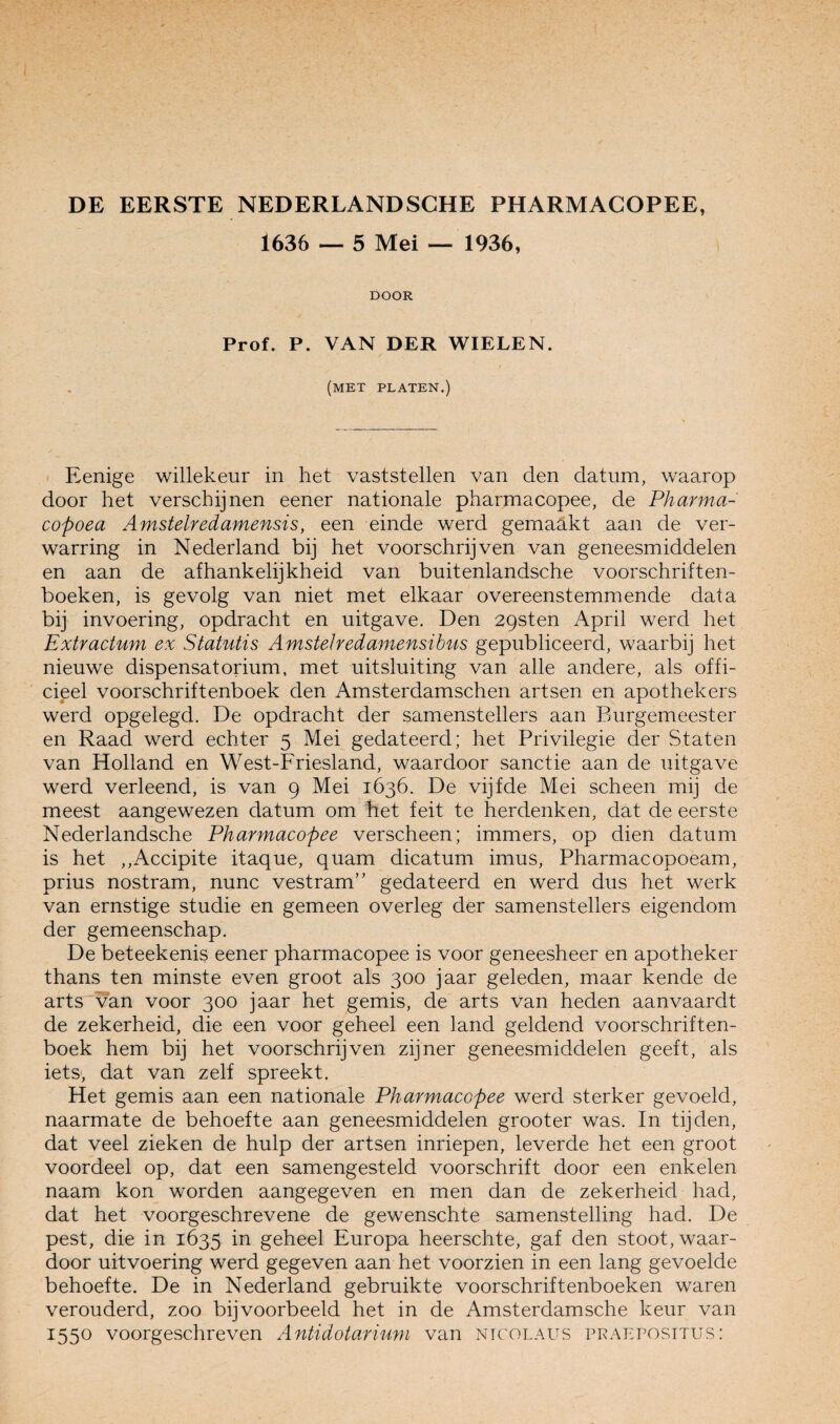 1636 — 5 Mei — 1936, DOOR Prof. P. VAN DER WIELEN. (met platen.) Eenige willekeur in het vaststellen van den datum, waarop door het verschijnen eener nationale pharmacopee, de Pharma- copoea Amstelredamensis, een einde werd gemaakt aan de ver¬ warring in Nederland bij het voorschrijven van geneesmiddelen en aan de afhankelijkheid van buitenlandsche voorschriften- boeken, is gevolg van niet met elkaar overeenstemmende data bij invoering, opdracht en uitgave. Den 29sten April werd het Extractum ex Statutis Amstelredamensibus gepubliceerd, waarbij het nieuwe dispensatorium, met uitsluiting van alle andere, als offi¬ cieel voorschriftenboek den Amsterdamschen artsen en apothekers werd opgelegd. De opdracht der samenstellers aan Burgemeester en Raad werd echter 5 Mei gedateerd; het Privilegie der Staten van Holland en West-Friesland, waardoor sanctie aan de uitgave werd verleend, is van 9 Mei 1636. De vijfde Mei scheen mij de meest aangewezen datum om het feit te herdenken, dat de eerste Nederlandsche Pharmacopee verscheen; immers, op dien datum is het ,,Accipite itaque, quam dicatum imus, Pharmacopoeam, prius nostram, nunc vestram” gedateerd en werd dus het werk van ernstige studie en gemeen overleg der samenstellers eigendom der gemeenschap. De beteekenis eener pharmacopee is voor geneesheer en apotheker thans ten minste even groot als 300 jaar geleden, maar kende de arts van voor 300 jaar het gemis, de arts van heden aanvaardt de zekerheid, die een voor geheel een land geldend voorschriften¬ boek hem bij het voorschrijven zijner geneesmiddelen geeft, als iets, dat van zelf spreekt. Het gemis aan een nationale Pharmacopee werd sterker gevoeld, naarmate de behoefte aan geneesmiddelen grooter was. In tijden, dat veel zieken de hulp der artsen inriepen, leverde het een groot voordeel op, dat een samengesteld voorschrift door een enkelen naam kon worden aangegeven en men dan de zekerheid had, dat het voorgeschrevene de gewenschte samenstelling had. De pest, die in 1635 in geheel Europa heerschte, gaf den stoot, waar¬ door uitvoering werd gegeven aan het voorzien in een lang gevoelde behoefte. De in Nederland gebruikte voorschriftenboeken waren verouderd, zoo bijvoorbeeld het in de Amsterdamsche keur van 1550 voorgeschreven Antidotariuvi van ntcolaus pkaepositus: