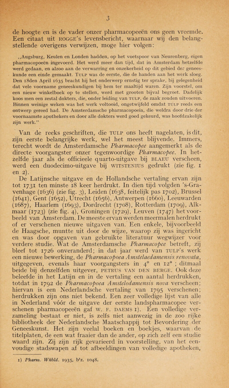 de hoogte en is de vader onzer pharmacopeeën ons geen vreemde. Een citaat uit rogge’s levensbericht, waarnaar wij den belang¬ stellende overigens verwijzen, moge hier volgen; ,,Augsburg, Keulen en Londen hadden, op het voetspoor van Neurenberg, eigen pharmacopoeën ingevoerd. Het werd meer dan tijd, dat in Amsterdam hetzelfde werd gedaan, en alzoo aan de verwarring en onzekerheid op dit gebied der genees¬ kunde een einde gemaakt. Tulp was de eerste, die de handen aan het werk sloeg. Den iSden April 1635 bracht hij het onderwerp ernstig ter sprake, bij gelegenheid dat vele voorname geneeskundigen bij hem ter maaltijd waren. Zijn voorstel, om een nieuw winkelboek op te stellen, werd met grooten bijval begroet. Dadelijk koos men een zestal dokters, die, onder leiding van tulp, de zaak zouden uitvoeren. Binnen weinige weken was het werk voltooid, ongetwijfeld omdat tulp reeds een ontwerp gereed had. De Amsterdamsche pharmacopoeia, die weldra door drie der voornaamste apothekers en door alle dokters werd goed gekeurd, was hoofdzakelijk zijn werk.” Van de reeks geschriften, die tulp ons heeft nagelaten, is dit, zijn eerste belangrijke werk, wel het meest blijvende. Immers, terecht wordt de Amsterdamsche Pharmacopee aangemerkt als de directe voorgangster onzer tegenwoordige Pharmacopee. In het¬ zelfde jaar als de officieele quarto-uitgave bij blaeu verscheen, werd een duodecimo-uitgave bij witstenius gedrukt (zie fig. i en 2). De Latijnsche uitgave en de Hollandsche vertaling ervan zijn tot 1731 ten minste 18 keer herdrukt. In dien tijd volgden ’s-Gra- venhage (1636) (zie fig. 3), Leiden (1638, feitelijk pas 1702), Brussel (1641), Gent (1652), Utrecht (1656), Antwerpen (1660), Leeuwarden (1687), Haarlem (1693), Dordrecht (1708), Rotterdam (1709), Alk¬ maar (1723) (zie fig. 4), Groningen (1729), Leuven (1747) het voor¬ beeld van Amsterdam. De meeste ervan werden meermalen herdrukt of er verschenen nieuwe uitgaven van. Een enkele, bijvoorbeeld de Haagsche, muntte uit door de wijze, waarop zij was ingericht en was door opgaven van gebruikte literatuur wegwijzer voor verdere studie. Wat de Amsterdamsche Pharmacopee betreft, zij bleef tot 1726 onveranderd; in dat jaar werd van tulp’s werk een nieuwe bewerking, de Pharmacopoea Amstelaedamensis renovata, uitgegeven, evenals haar voorgangsters in 4° en 12° ; ditmaal beide bij denzelfden uitgever, petrus van den berge. Ook deze beleefde in het Latijn en in de vertaling een aantal herdrukken, totdat in 1792 de Pharmacopoea Amstelodamensis nova verscheen; hiervan is een Nederlandsche vertaling van 1795 verschenen; herdrukken zijn ons niet bekend. Een zeer volledige lijst van alle in N ederland vóór de uitgave der eerste landspharmacopee ver¬ schenen pharmacopeeën gaf w. F. daems i). Een volledige ver¬ zameling bestaat er niet, is zelfs niet aanwezig in de zoo rijke bibliotheek der Nederlandsche Maatschappij tot Bevordering der Geneeskunst. Het zijn veelal boeken en boekjes, waarvan de titelplaten, de een wat fraaier dan de ander, op zich zelf een studie waard zijn. Zij zijn rijk gevarieerd in voorstelling, van het een¬ voudige stadswapen af tot afbeeldingen van volledige apotheken, i) Pharm. Wkbld. 1935, b’z. 1048.