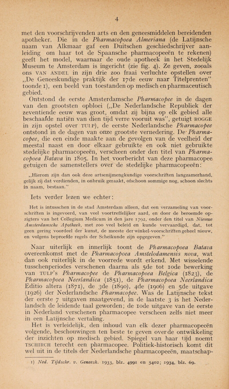 met den voorschrijvenden arts en den geneesmiddelen bereidenden apotheker. Die in de Pharmacopoea Almeriana (de Latijnsche naam van Alkmaar gaf een Duitschen geschiedschrijver aan¬ leiding om haar tot de Spaansche pharmacopeeën te rekenen) geeft het model, waarnaar de oude apotheek in het Stedelijk Museum te Amsterdam is ingericht (zie fig. 4). Ze geven, zooals ons VAN ANDEL in zijn drie zoo fraai verluchte opstellen over ,,De Geneeskundige praktijk der 17de eeuw naar Titelprenten’’ toonder), een beeld van toestanden op medisch en pharmaceutisch gebied. Ontstond de eerste Amsterdamsche Pharmacopee in de dagen van den grootsten opbloei (,,De Nederlandsche Republiek der zeventiende eeuw was groot, omdat zij bijna op elk gebied alle beschaafde natiën van dien tijd verre vooruit was”, getuigt rogge in zijn opstel over tulp), de eerste Nederlandsche Pharmacopee ontstond in de dagen van onze grootste vernedering. T)e' Pharma¬ copee, die een einde maakte aan de gevolgen van de veelheid der meestal naast en door elkaar gebruikte en ook niet gebruikte stedehjke pharmacopeeën, verscheen onder den titel van Pharma¬ copoea Batava in 1805. In het voorbericht van deze pharmacopee. getuigen de samenstellers over de stedelijke pharmacopeeën: ,,Hierom zijn dan ook deze artsenijmengkundige voorschriften langzamerhand, gelijk zij dat verdienden, in onbruik getaakt, ofschoon sommige nog, schoon slechts in naam, bestaan.” Iets verder lezen we echter: Het is intusschen in de stad Amsterdam alleen, dat een verzameling van voor¬ schriften is ingevoerd, van veel voortreffelijker aard, en door de beroemde op- zigters van het Collegium Medicum in den jare 1792, onder den titel van Nieuwe Amsterdamsche Apotheek, met zoo veel beleid en kunde vervaardigd, dat, tot geen gering voordeel der kunst, de meeste der winkel-voorschriften geheel nieuw, en volgens beproefde regels der Scheikunde zijn opgegeven.” Naar uiterlijk en innerlijk toont de Pharmacopoea Batava overeenkomst met de Pharmacopoea Amstelodamensis nova, wat dan ook ruiterlijk in de voorrede wordt erkend. Met wisselende tusschenperiodes verschenen daarna als 5de tot lode bewerking van TULP’s Pharmacopee de Pharmacopoea Belgica (1823), de Pharmacopoea Neerlandica (1851), de Pharmacopoea Neerlandica Editio altera (1871), de 3de (1890), 4de (1906) en 5de uitgave (1926) der Nederlandsche Pharmacopee. Was de Latijnsche tekst der eerste 7 uitgaven maatgevend, in de laatste 3 is het Neder- landsch de leidende taal geworden; de lode uitgave van de eerste in Nederland verschenen pharmacopee verscheen zelfs niet meer in een Latijnsche vertaling. Het is verleidelijk, den inhoud van elk dezer pharmacopeeën volgende, beschouwingen ten beste te geven over de ontwikkeling der inzichten op medisch gebied. Spiegel van haar lijd noemt TSCHiRCH terecht een pharmacopee. Politiek-historisch komt dit wel uit in de titels der Nederlandsche pharmacopeeën, maatschap- i) Ned. Tijdschr. v. Geneesk. 1933, blz. 4991 en 5402; 1934, blz. 69.