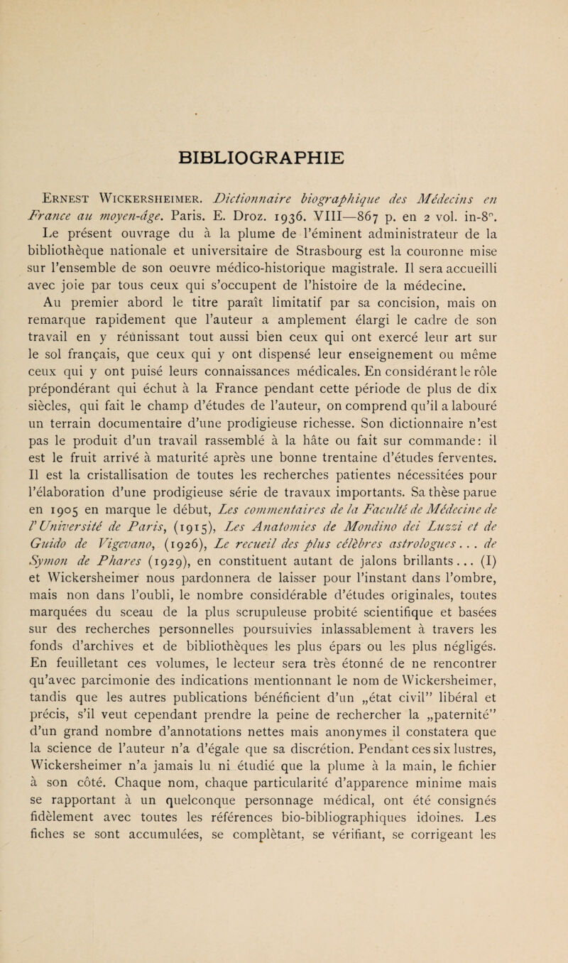 BIBLIOGRAPHIE Ernest Wickersheimer. Diciionnaire biogt^aphique des Médecins en France au 7noyen-dge. Paris. E. Droz. 1936. VIII—867 p. en 2 vol. in-8'’. Le présent ouvrage du a la plume de Péminent administrateur de la bibliothèque nationale et universitaire de Strasbourg est la couronne mise sur Pensemble de son oeuvre médico-historique magistrale. II sera accueilli avec joie par tous ceux qui s’occupent de l’histoire de la médecine. Au premier abord le titre parait limitatif par sa concision, mais on remarque rapidement que 1’auteur a amplement élargi le cadre de son travail en y réünissant tout aussi bien ceux qui ont exercé leur art sur le sol frangais, que ceux qui y ont dispensé leur enseignement ou même ceux qui y ont puisé leurs connaissances médicales. En considérant le róle prépondérant qui échut a la France pendant cette période de plus de dix siècles, qui fait le champ d’études de Tauteur, on comprend qu’il a labouré un terrain documentaire d’une prodigieuse richesse. Son dictionnaire n’est pas le produit d’un travail rassemblé a la bate ou fait sur commande: il est le fruit arrivé a maturité après une bonne trentaine d’études ferventes. II est la cristallisation de toutes les recherches patientes nécessitées pour l’élaboration d’une prodigieuse série de travaux importants. Sa thèse parue en 1905 en marqué le début, Les coimneritaires de la Fac'iUté de Médecme de r Université de Paris, (1915), Les Anatomies de Mondmo dei Liizzi et de G^cido de Vigevano, (1926), Le recueil des plus célèbres astrologues. . . de Symon de Phares (1929), en constituent autant de jalons brillants ... (I) et Wickersheimer nous pardonnera de laisser pour 1’instant dans l’ombre, mais non dans l’oubli, le nombre considérable d’études originales, toutes marquées du sceau de la plus scrupuleuse probité scientifique et basées sur des recherches personnelles poursuivies inlassablement a travers les fonds d’archives et de bibliothèques les plus épars ou les plus négligés. En feuilletant ces volumes, le lecteur sera trés étonné de ne rencontrer qu’avec parcimonie des indications mentionnant le nom de Wickersheimer, tandis que les autres publications bénéficient d’un „état civil” libéral et précis, s’il veut cependant prendre la peine de rechercher la „paternité” d’un grand nombre d’annotations nettes mais anonymes il constatera que la Science de l’auteur n’a d’égale que sa discrétion. Pendant ces six lustres, Wickersheimer n’a jamais lu ni étudié que la plume a la main, le fichier a son cóté. Chaque nom, chaque particularité d’apparence minime mais se rapportant a un quelconque personnage médical, ont été consignés fidèlement avec toutes les références bio-bibliographiques idoines. Les fiches se sont accumulées, se complètant, se vérifiant, se corrigeant les