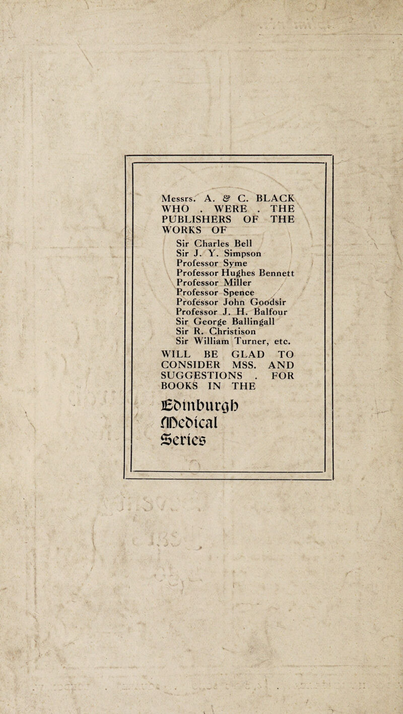 Messrs. A. & C. BLACK WHO . WERE . THE PUBLISHERS OF THE WORKS OF Sir Charles Bell Sir J. Y. Simpson Professor Syme Professor Hughes Bennett Professor Miller Professor Spence / Professor John Goodsir Professor J. H. Balfour Sir George Ballingall Sir R. Christison Sir William Turner, etc. WILL BE GLAD TO CONSIDER MSS. AND SUGGESTIONS . FOR BOOKS IN THE jEtnnlnmjb flDebtcal Series