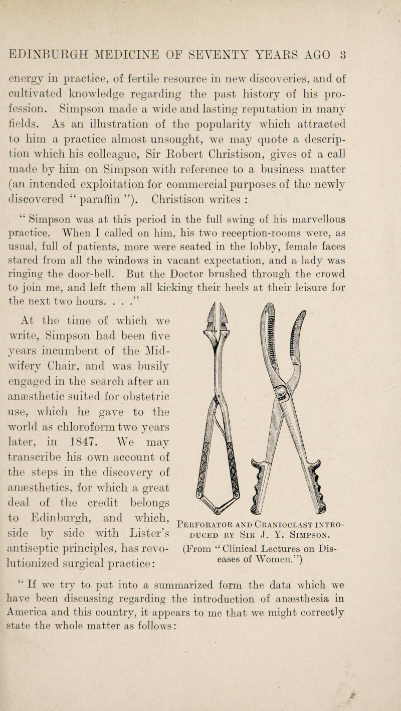 energy in practice, of fertile resource in new discoveries, and of cultivated knowledge regarding the past history of his pro¬ fession. Simpson made a wide and lasting reputation in many fields. As an illustration of the popularity which attracted to him a practice almost unsought, we may quote a descrip¬ tion which his colleague, Sir Robert Christison, gives of a call made by him on Simpson with reference to a business matter (an intended exploitation for commercial purposes of the newly discovered “ paraffin ”). Christison writes : “ Simpson was at this period in the full swing of his marvellous practice. When I called on him, his two reception-rooms were, as usual, full of patients, more were seated in the lobby, female faces stared from all the windows in vacant expectation, and a lady was ringing the door-bell. But the Doctor brushed through the crowd to join me, and left them all kicking their heels at their leisure for the next two hours. ...” At the time of which we write, Simpson had been five years incumbent of the Mid- wifery Chair, and was busily engaged in the search after an anaesthetic suited for obstetric use, which he gave to the world as chloroform Uvo years later, in 1847. We may transcribe his own account of the steps in the discovery of antesthetics, for which a great deal of the credit belongs to Edinburgh, and which, side by side with Lister’s antiseptic principles, has revo¬ lutionized surgical practice: Perforator and Cranioclast intro¬ duced by Sir J. Y. Simpson. (From “ Clinical Lectures on Dis¬ eases of Women.”) “ If we try to put into a summarized form the data which we have been discussing regarding the introduction of anaesthesia in America and this country, it appears to me that we might correctly state the whole matter as follows: