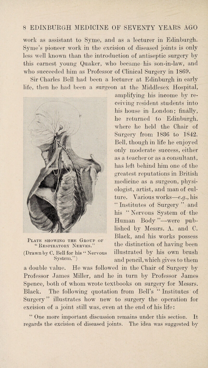 work as assistant to Syme, and as a lecturer in Edinburgh. Syme’s pioneer work in the excision of diseased joints is only less well known than the introduction of antiseptic surgery by this earnest young Quaker, who became his son-in-law, and who succeeded him as Professor of Clinical Surgery in 1869. Sir Charles Bell had been a lecturer at Edinburgh in early life, then he had been a surgeon at the Middlesex Hospital, Plate showing the Group of “ Bespiratory Nerves.” amplifying his income by re¬ ceiving resident students into his house in London: finally, he returned to Edinburgh, where he held the Chair of Surgery from 1886 to 1842. Bell, though in life he enjoyed only moderate success, either as a teacher or as a consultant, has left behind him one of the greatest reputations in British medicine as a surgeon, physi¬ ologist, artist, and man of cul¬ ture. Various works—e.g., his “ Institutes of Surgery ”, and his “Nervous System of the Human Body ”—were pub¬ lished by Messrs. A. and C. Black, and his works possess the distinction of having been (Drawn by C. Bell for his “ Nervous illustrated by llis own brush System. ) and pencil, which gives to them a double value. He was followed in the Chair of Surgery by Professor James Miller, and he in turn by Professor James Spence, both of whom wrote textbooks on surgery for Messrs. Black. The following quotation from Bell’s “ Institutes of Surgery” illustrates how new to surgery the operation for excision of a joint still was, even at the end of his life: “ One more important discussion remains under this section. It regards the excision of diseased joints. The idea was suggested by