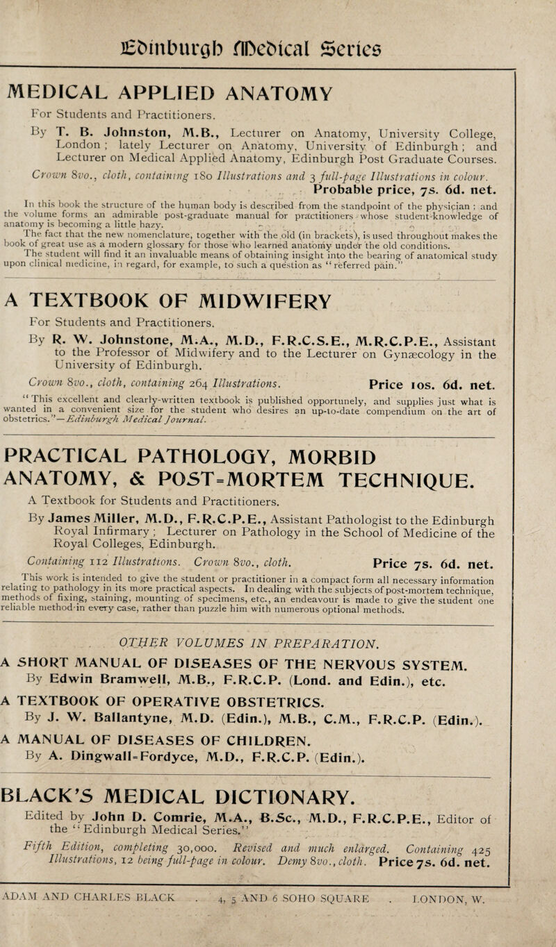 MEDICAL APPLIED ANATOMY For Students and Practitioners. By T. B. Johnston, M.B., Lecturer on Anatomy, University College, London ; lately Lecturer on Anatomy, University of Edinburgh; and Lecturer on Medical Applied Anatomy, Edinburgh Post Graduate Courses. Crown 8vo., cloili, containing 180 Illustrations and 3 full-page Illustrations in colour. Probable price, 7s. 6d. net. In this book the structure of the human body is described from the standpoint of the physician ; and the volume forms, an admirable post-graduate manual for practitioners whose student-knowledge of anatomy is becoming a little hazy. - . . . • I he fact that the new nomenclature, together with the old (in brackets), is used throughout makes the book of great use as a modern glossary for those who learned anatomy under the old conditions. I he student will find it an invaluable means of obtaining insight into the bearing of anatomical study upon clinical medicine, in regard, for example, to such a question as “referred pain.” A TEXTBOOK OF MIDWIFERY For Students and Practitioners. By R. W. Johnstone, M.A., M.D., F.R.C.S.E., M.R.C.P.E., Assistant to the Professor of Midwifery and to the Lecturer on Gynaecology in the University of Edinburgh. Crown 8vo., cloth, containing 264 Illustrations. Price 10s. 6d. net. “This excellent and clearly-written textbook is published opportunely, and supplies just what is wanted, in a convenient size for the student who desires an up-to-date compendium on the art of obstetrics. ” — Edinburgh Medical Journal. PRACTICAL PATHOLOGY, MORBID ANATOMY, & POST=MORTEM TECHNIQUE. A Textbook for Students and Practitioners. By James Miller, M.D., F.R.C.P.E., Assistant Pathologist to the Edinburgh Royal Infirmary ; Lecturer on Pathology in the School of Medicine of the Royal Colleges, Edinburgh. Containing 112 Illustrations. Crown 8vo., cloth. Price 7s. 6d. net. This work is intended to give the student or practitioner in a compact form all necessary information relating to pathology in its more practical aspects. In dealing with the subjects of post-mortem technique, methods of fixing, staining, mounting of specimens, etc., an endeavour is made to give the student one reliable method-in every case, rather than puzzle him with numerous optional methods. OTHER volumes in preparation. A SHORT MANUAL OF DISEASES OF THE NERVOUS SYSTEM. By Edwin Bramwell, M.B., F.R.C.P. (Lond. and Edin.), etc. A TEXTBOOK OF OPERATIVE OBSTETRICS. By J. W. Ballantyne, M.D. (Edin.), M.B., C.M., F.R.C.P. (Edin.). A MANUAL OF DISEASES OF CHILDREN. By A. DingwalUFordyce, M.D., F.R.C.P. (Edin.). BLACK’S MEDICAL DICTIONARY. Edited by John D. Comrie, M.A., B.Sc., M.D., F.R.C.P.E., Editor of the “Edinburgh Medical Series.” Fifth Edition, completing 30,000. Revised and much enlarged. Containing 425 Illustrations, 12 being full-page in colour. Demy 8vo., cloth. Price 7s. 6d^ net.