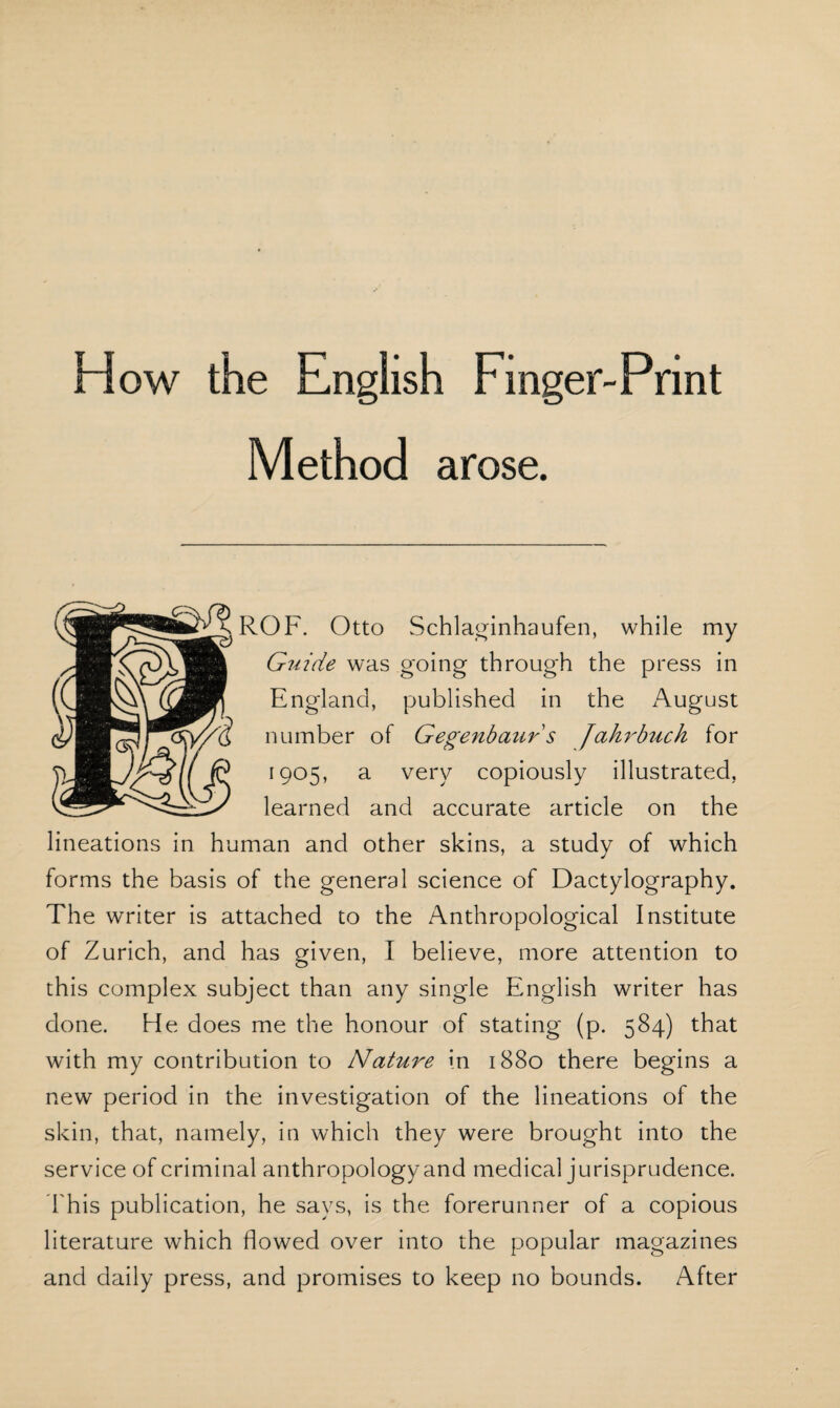 Flow the English Finger-Print Method arose. ROF. Otto Schlaginhaufen, while my Guide was going through the press in England, published in the August number of Gegenbaur s Jahrbuch for 1905, a very copiously illustrated, learned and accurate article on the lineations in human and other skins, a study of which forms the basis of the general science of Dactylography. The writer is attached to the Anthropological Institute of Zurich, and has given, I believe, more attention to this complex subject than any single English writer has done. He does me the honour of stating (p. 584) that with my contribution to Nature in 1880 there begins a new period in the investigation of the lineations of the skin, that, namely, in which they were brought into the service of criminal anthropology and medical jurisprudence. This publication, he says, is the forerunner of a copious literature which flowed over into the popular magazines and daily press, and promises to keep no bounds. After
