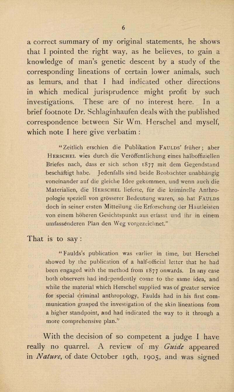 a correct summary of my original statements, he shows that I pointed the right way, as he believes, to gain a knowledge of man’s genetic descent by a study of the corresponding lineations of certain lower animals, such as lemurs, and that I had indicated other directions in which medical jurisprudence might profit by such investigations. These are of no interest here. In a brief footnote Dr. Schlaginhaufen deals with the published correspondence between Sir Wm, Herschel and myself, which note I here give verbatim : “Zeitlich erschien die Publikation Faulds’ friiher; aber Herschel wies durch die Veroffentlichung eines halboffiziellen Briefes nacb, dass er sich schon 1877 mit dem Gegendstand beschaftigt habe. Jedenfalls sind beide Beobachter unabhangig voneinander auf die gleiche Idee gekommen, und wenn auch die Materialien, die Herschel lieferte, fur die kriminelle Anthro- pologie speziell von grosserer Bedeutung waren, so hat Faulds doch in seiner ersten Mitteilung die Erforschung der Hautleisten von einem hoheren Gesichtspunkt aus erfasst und ihr in einem umfass^nderen Plan den Weg vorgezeichnet.” That is to say : “ Faulds’s publication was earlier in time, but Herschel showed by the publication of a half-official letter that he had been engaged with the method from 1877 onwards. In any case both observers had independently come to the same idea, and while the material which Herschel supplied was of greater service for special criminal anthropology, Faulds had in his first com¬ munication grasped the investigation of the skin lineations from a higher standpoint, and had indicated the way to it through a more comprehensive plan.” With the decision of so competent a judge I have really no quarrel. A review of my Guide appeared in Nature, of date October 19th, 1905, and was signed