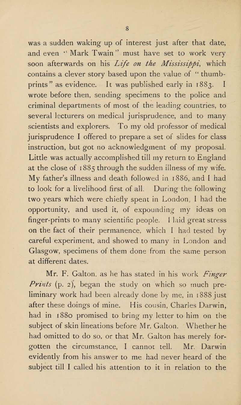 was a sudden waking up of interest just after that date, and even “ Mark Twain” must have set to work very soon afterwards on his Life on the Mississippi, which contains a clever story based upon the value of “ thumb¬ prints ” as evidence. It was published early in 1883. I wrote before then, sending specimens to the police and criminal departments of most of the leading countries, to several lecturers on medical jurisprudence, and to many scientists and explorers. To my old professor of medical jurisprudence I offered to prepare a set of slides for class instruction, but got no acknowledgment of my proposal. Little was actually accomplished till my return to England at the close of 1885 through the sudden illness of my wife. My father’s illness and death followed in 1886, and I had to look for a livelihood first of all. During the following two years which were chiefly spent in London, I had the opportunity, and used it, of expounding my ideas on finger-prints to many scientific people. 1 laid great stress on the fact of their permanence, which I had tested by careful experiment, and showed to many in London and Glasgow, specimens of them done from the same person at different dates. Mr. F. Galton, as he has stated in his work Finger Prints (p. 2), began the study on which so much pre¬ liminary work had been already done by me, in [888 just after these doings of mine. His cousin, Charles Darwin, had in 1880 promised to bring my letter to him on the subject of skin lineations before Mr. Galton. Whether he had omitted to do so, or that Mr. Galton has merelv for- gotten the circumstance, I cannot tell. Mr. Darwin evidently from his answer to me had never heard of the subject till I called his attention to it in relation to the