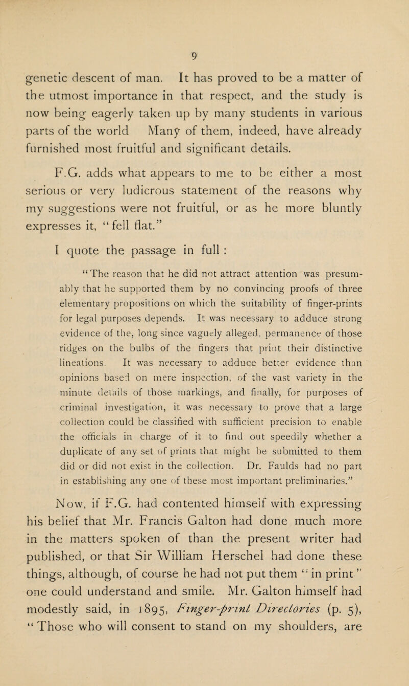genetic descent of man. It has proved to be a matter of the utmost importance in that respect, and the study is now being eagerly taken up by many students in various parts of the world Many of them, indeed, have already furnished most fruitful and significant details. F.G. adds what appears to me to be either a most serious or very ludicrous statement of the reasons why my suggestions were not fruitful, or as he more bluntly expresses it, “fell flat.” I quote the passage in full : “ The reason that he did not attract attention was presum¬ ably that he supported them by no convincing proofs of three elementary propositions on which the suitability of finger-prints for legal purposes depends. It was necessary to adduce strong evidence of the, long since vaguely alleged, permanence of those ridges on the bulbs of the fingers that print their distinctive lineations. It was necessary to adduce better evidence than opinions based on mere inspection, of the vast variety in the minute details of those markings, and finally, for purposes of criminal investigation, it was necessary to prove that a large collection could be classified with sufficient precision to enable the officials in charge of it to find out speedily whether a duplicate of any set of prints that might be submitted to them did or did not exist in the collection. Dr. Faulds had no part in establishing any one of these most important preliminaries.” Now, if F.G. had contented himself with expressing his belief that Mr. Francis Gal ton had done much more in the matters spoken of than the present writer had published, or that Sir William Herschel had done these things, although, of course he had not put them “ in print ” one could understand and smile. Mr. Galton himself had modestly said, in 1895, Finger-print Directories (p. 5), “ Those who will consent to stand on my shoulders, are