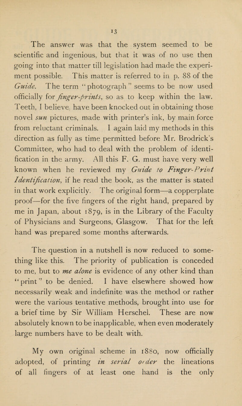 The answer was that the system seemed to be scientific and ingenious, but that it was of no use then going into that matter till legislation had made the experi¬ ment possible. This matter is referred to in p. 88 of the Guide. The term “photograph” seems to be now used officiall y for finger-prints, so as to keep within the law. Teeth, I believe., have been knocked out in obtaining those novel sun pictures, made with printers ink, by main force from reluctant criminals. I again laid my methods in this direction as fully as time permitted before Mr. Brodrick’s Committee, who had to deal with the problem of identi¬ fication in the army. All this F. G. must have very well known when he reviewed my Guide to Finger-Print Identification, if he read the book, as the matter is stated in that work explicitly. The original form—a copperplate proof—for the five fingers of the right hand, prepared by me in Japan, about 1879, is in the Library of the Faculty of Physicians and Surgeons, Glasgow. That for the left hand was prepared some months afterwards. The question in a nutshell is now reduced to some¬ thing like this. The priority of publication is conceded to me, but to me alone is evidence of any other kind than “print” to be denied. I have elsewhere showed how necessarily weak and indefinite was the method or rather were the various tentative methods, brought into use for a brief time by Sir William Herschel. These are now absolutely known to be inapplicable, when even moderately large numbers have to be dealt with. My own original scheme in 1880, now officially adopted, of printing in serial order the lineations of all fingers of at least one hand is the only