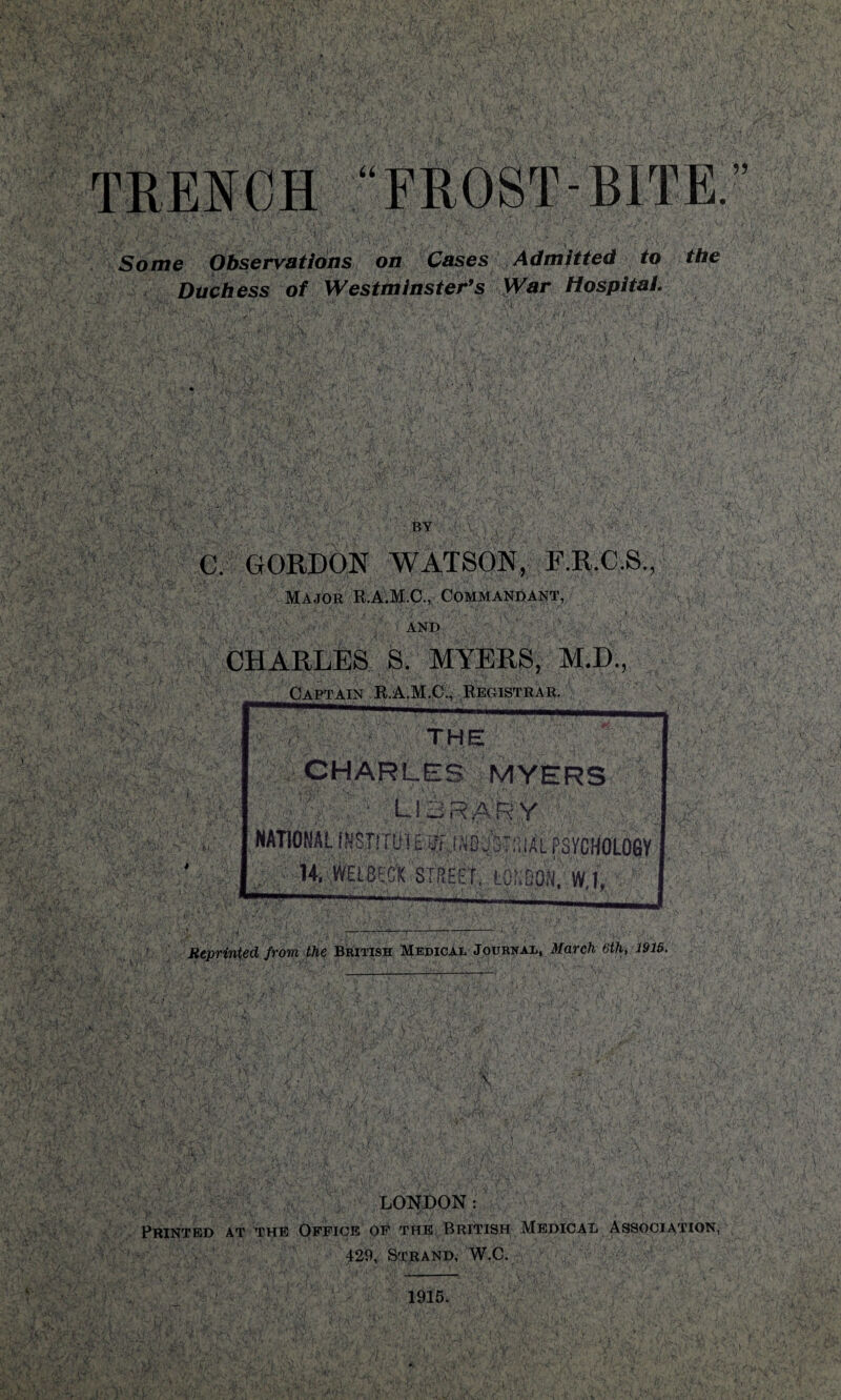 Some Observations on Cases Admitted to the Duchess of Westminster’s War Hospital. BY ' .X j y. ■ ' C. GORDON WATSON, F.R.C.S., Major R.A.M.C., Commandant, AND .'V'. ' . CHARLES S. MYERS, M.D., LONDON: ' 9 > ; Printed at the Office of the British Medical Association, 429, Strand, W.C. 1915.