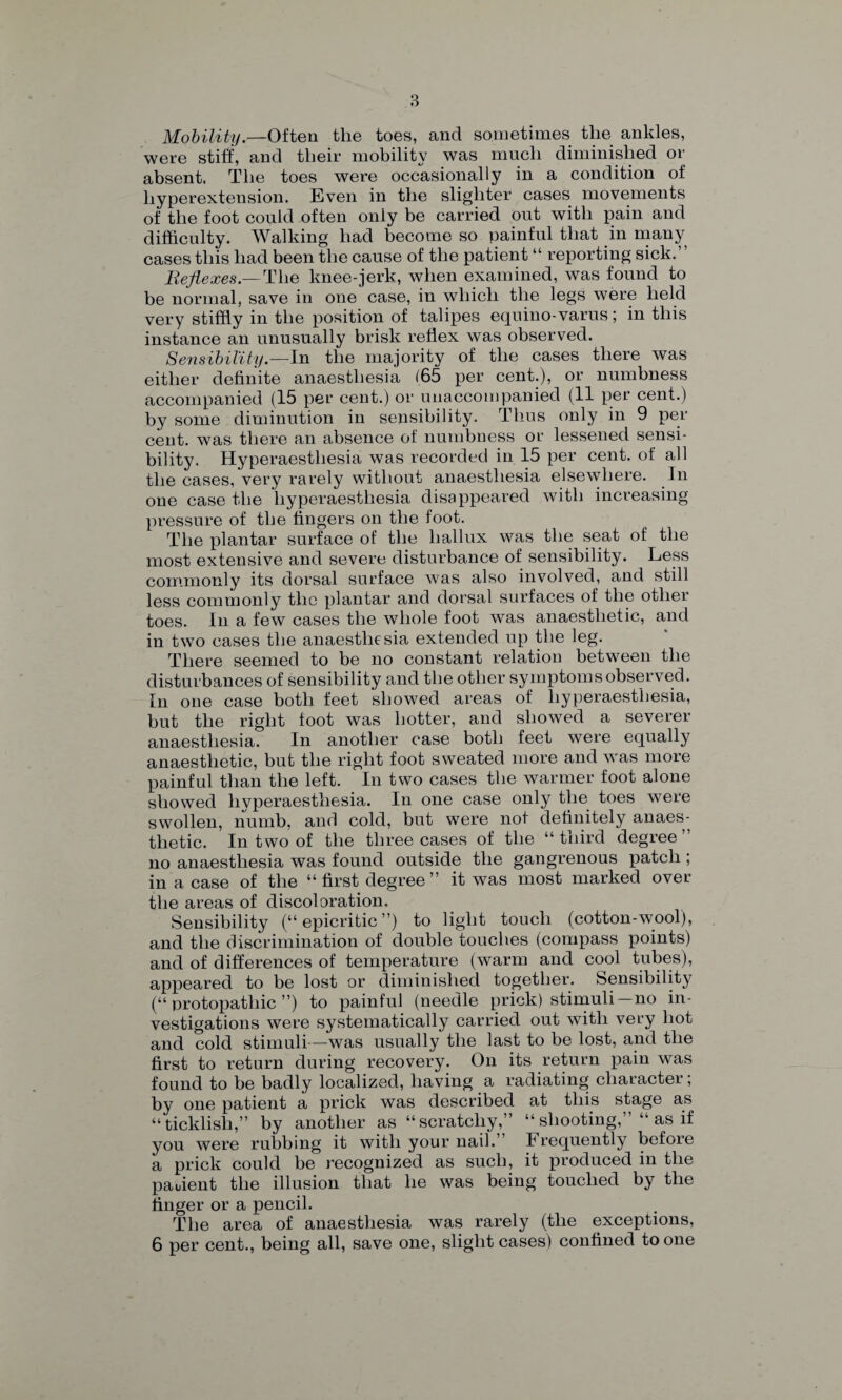 Mobility.—Often the toes, and sometimes the ankles, were stiff, and their mobility was much diminished or absent. The toes were occasionally in a condition of hyperextension. Even in the slighter cases movements of the foot could often only be carried out with pain and difficulty. Walking had become so painful that in many cases this had been the cause of the patient “ reporting sick. Reflexes.— The knee-jerk, when examined, was found to be normal, save in one case, in which the legs were held very stiffly in the position of talipes equino-varus; in this instance an unusually brisk reflex was observed. Sensibility— In the majority of the cases there was either definite anaesthesia 165 per cent.), or numbness accompanied (15 per cent.) or unaccompanied (11 per cent.) by some diminution in sensibility. Thus only in 9 per cent, was there an absence of numbness or lessened sensi¬ bility. Hyperaesthesia was recorded in 15 per cent, of all the cases, very rarely without anaesthesia elsewhere. In one case the hyperaesthesia disappeared with increasing pressure of the fingers on the foot. The plantar surface of the hallux was the seat of the most extensive and severe disturbance of sensibility. Less commonly its dorsal surface was also involved, and still less commonly the plantar and dorsal surfaces of the other toes. In a few cases the whole foot was anaesthetic, and in two cases the anaesthesia extended up the leg. There seemed to be no constant relation between the disturbances of sensibility and the other symptoms observed. In one case both feet showed areas of hyperaesthesia, but the right foot was hotter, and showed a severer anaesthesia. In another case both feet were equally anaesthetic, but the right foot sweated more and was more painful than the left. In two cases the warmer foot alone showed hyperaesthesia. In one case only the toes were swollen, numb, and cold, but were not definitely anaes¬ thetic. In two of the three cases of the “third degree” no anaesthesia was found outside the gangrenous patch ; in a case of the “first degree” it was most marked over the areas of discoloration. Sensibility (“ epicritic ”) to light touch (cotton-wool), and the discrimination of double touches (compass points) and of differences of temperature (warm and cool tubes), appeared to be lost or diminished together. Sensibility (“ protopathic ”) to painful (needle prick) stimuli—no in¬ vestigations were systematically carried out with very hot and cold stimuli—was usually the last to be lost, and the first to return during recovery. On its return pain was found to be badly localized, having a radiating character; by one patient a prick was described at this stage a^s “ticklish,” by another as “scratchy,” “ shooting,’“ as if you were rubbing it with your nail.” Frequently before a prick could be recognized as such, it produced in the pauient the illusion that he was being touched by the finger or a pencil. The area of anaesthesia was rarely (the exceptions, 6 per cent., being all, save one, slight cases) confined to one