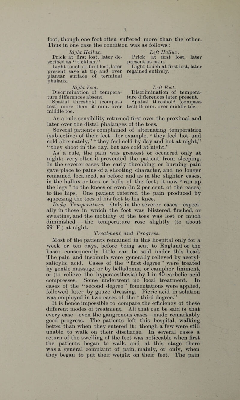 foot, though one foot often suffered more than the other. Thus in one case the condition was as follows: Right Hallux. Left Hallux. Prick at first lost, later de- Prick at first lost, later scribed as “ ticklish.” present as pain. Light touch at first lost, later Light touch at first lost, later present save at tip and over regained entirely, plantar surface of terminal phalanx. Right Foot. Discrimination of tempera¬ ture differences absent. Spatial threshold (compass test) more than 30 mm. over middle toe. As a rule sensibility returned first over the proximal and later over the distal phalanges of the toes. Several patients complained of alternating temperature (subjective) of their feet—for example, “ they feel hot and cold alternately,” “they feel cold by day and hot at night,” “ they shoot in the day, but are cold at night.” As a rule, the pain was greatest or occurred only at night; very often it prevented the patient from sleeping. In the severer cases the early throbbing or burning pain gave place to pains of a shooting character, and no longer remained localized, as before and as in the slighter cases, in the hallux or toes or balls of the feet; it now “ ran up the legs ” to the knees or even (in 2 per cent, of the cases) to the hips. One patient referred the pain produced by squeezing the toes of his foot to his knee. Body Temperature.—Only in the severer cases—especi¬ ally in those in wfiich the foot was blistered, flushed, or sweating, and the mobility of the toes was lost or much diminished — the temperature rose slightly (to about 99 F.) at night. Treatment and Progress. Most of the patients remained in this hospital only for a week or ten days, before being sent to England or the base; consequently little can be said under this head. The pain and insomnia were generally relieved by acetyl- salicylic acid. Cases of the “ first degree ” were treated by gentle massage, or by belladonna or camphor liniment, or (to relieve the liyperaesthesia) by 1 in 40 carbolic acid compresses. Some underwent no local treatment. In cases of the “ second degree ” fomentations were applied, followed later by gauze dressing. Picric acid in solution was employed in two cases of the “ third degree.” It is hence impossible to compare the efficiency of these different modes of treatment. All that can be said is that every case—even the gangrenous cases—-made remarkably good progress. The patients left this hospital, walking better than when they entered it; though a few were still unable to walk on their discharge. In several cases a return of the swelling of the feet was noticeable when first the patients began to walk, and at this stage there was a general complaint of pain, mainly, or only, when they began to put their weight on their feet. The pain Left Foot. Discrimination of tempera¬ ture differences later present. Spatial threshold (compass test) 15 mm. over middle toe.
