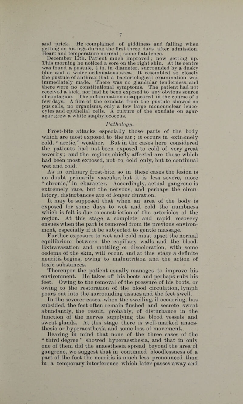 i and prick. He complained of giddiness and falling when getting on liis legs during the first three days after admission. Heart and temperature normal; some flatulence. December 13th. Patient much improved; now getting up. This morning he noticed a sore on the right shin. At its centre was found a pustule, | in. in diameter, surrounded by a dusky blue and a wider oedematous area. It resembled so closely the pustule of anthrax that a bacteriological examination was immediately made. There was no glandular tenderness, and there were no constitutional symptoms. The patient had not received a kick, nor had he been exposed to any obvious source of contagion. The inflammation disappeared in the course of a few days. A film of the exudate from the pustule showed no pus cells, no organisms, only a few large mononuclear leuco¬ cytes and epithelial cells. A culture of the exudate on agar- agar grew a white staphylococcus. Pathology. Frost-bite attacks especially those parts of the body which are most exposed to the air ; it occurs in extremely cold, “ arctic,” weather. But in the cases here considered the patients had not been exposed to cold of very great severity ; and the regions chiefly affected are those which had been most exposed, not to cold only, but to continual wet and cold. As in ordinary frost-bite, so in these cases the lesion is no doubt primarily vascular, but it is less severe, more “ chronic,” in character. Accordingly, actual gangrene is extremely rare, but the nervous, and perhaps the circu¬ latory, disturbances are of longer duration. It may be supposed that when an area of the body is exposed for some days to wet and cold the numbness which is felt is due Co constriction of the arterioles of the region. At this stage a complete and rapid recovery ensues when the part is removed from its previous environ¬ ment, especially if it be subjected to gentle massage. Further exposure to wet and cold must upset the normal equilibrium between the capillary walls and the blood. Extravasation and mottling or discoloration, with some oedema of the skin, will occur, and at this stage a definite neuritis begins, owing to malnutrition and the action of toxic substances. Thereupon the patient usually manages to improve his environment. He takes off his boots and perhaps rubs his feet. Owing to the removal of the pressure of his boots, or owing to the restoration of the blood circulation, lymph pours out into the surrounding tissues and the feet swell. In the severer cases, when the swelling, if occurring, has subsided, the feet often remain flushed and secrete sweat abundantly, the result, probably, of disturbance in the function of the nerves supplying the blood vessels and sweat glands. At this stage there is well-marked anaes¬ thesia or liyperaestliesia and some loss of movement. Bearing in mind that none of the three cases of the “ third degree ” showed liyperaestliesia, and that in only one of them did the anaesthesia spread beyond the area of gangrene, we suggest that in continued bloodlessness of a part of the foot the neuritis is much less pronounced than in a temporary interference which later passes away and