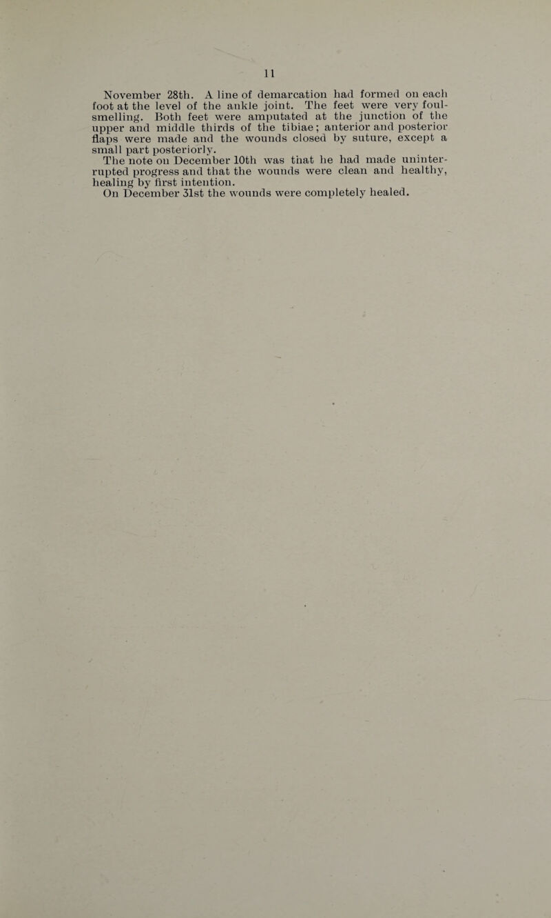 November 28th. A line of demarcation had formed on each foot at the level of the ankle joint. The feet were very foul¬ smelling. Both feet were amputated at the junction of the upper and middle thirds of the tibiae; anterior and posterior flaps were made and the wounds closed by suture, except a small part posteriorly. The note on December 10th was that he had made uninter¬ rupted progress and that the wounds were clean and healthy, healing by first intention. On December 31st the wounds were completely healed.