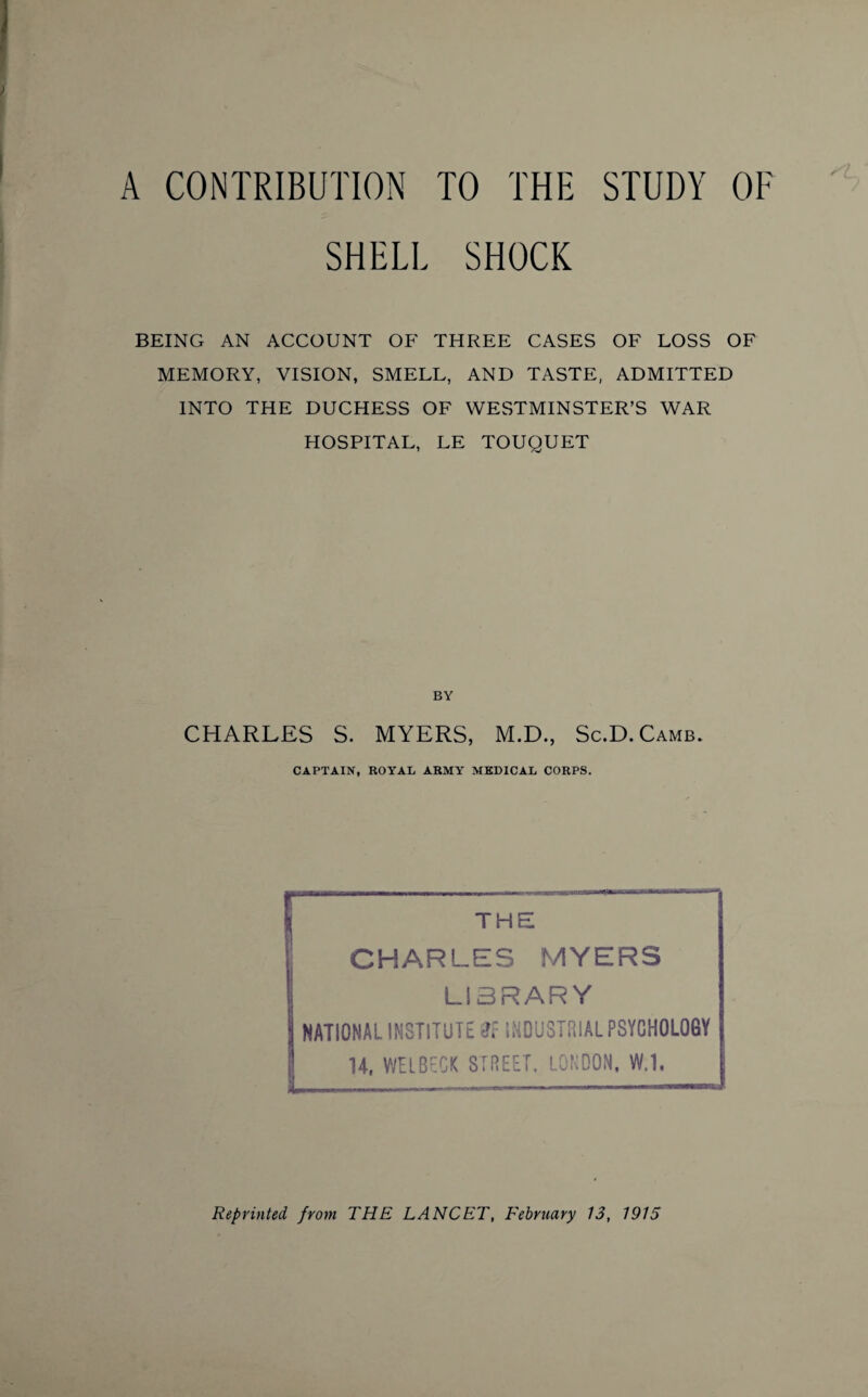 A CONTRIBUTION TO THE STUDY OF SHELL SHOCK BEING AN ACCOUNT OF THREE CASES OF LOSS OF MEMORY, VISION, SMELL, AND TASTE, ADMITTED INTO THE DUCHESS OF WESTMINSTER’S WAR HOSPITAL, LE TOUQUET BY CHARLES S. MYERS, M.D., Sc.D.Camb. CAPTAIN, ROYAL ARMY MEDICAL CORPS. THE CHARLES MYERS LIBRARY NATIONAL INSTITUTE INDUSTRIAL PSYCHOLOGY 14, WEI BECK STREET. LONDON, W.1, Reprinted from THE LANCET, February 13, 1915