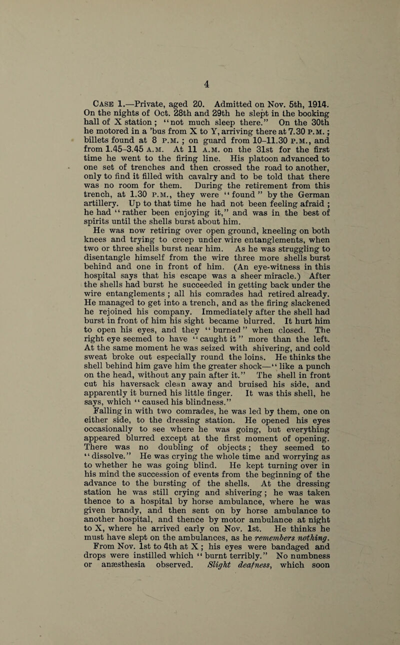 Case 1.—Private, aged 20. Admitted on Nov. 5th, 1914. On the nights of Oct. 28th and 29th he slept in the booking hall of X station ; “not much sleep there.” On the 30th he motored in a ’bus from X to Y, arriving there at 7.30 p.m. ; billets found at 8 p.m. ; on guard from 10-11.30 p.m., and from 1.45-3.45 a.m. At 11 a.m. on the 31st for the first time he went to the firing line. His platoon advanced to one set of trenches and then crossed the road to another, only to find it filled with cavalry and to be told that there was no room for them. During the retirement from this trench, at 1.30 p.m., they were “found” by the German artillery. Up to that time he had not been feeling afraid ; he had “rather been enjoying it,” and was in the best of spirits until the shells burst about him. He was now retiring over open ground, kneeling on both knees and trying to creep under wire entanglements, when two or three shells burst near him. As he was struggling to disentangle himself from the wire three more shells burst behind and one in front of him. (An eye-witness in this hospital says that his escape was a sheer miracle.) After the shells had burst he succeeded in getting back under the wire entanglements ; all his comrades had retired already. He managed to get into a trench, and as the firing slackened he rejoined his company. Immediately after the shell had burst in front of him his sight became blurred. It hurt him to open his eyes, and they “ burned ” when closed. The right eye seemed to have “ caught it ” more than the left. At the same moment he was seized with shivering, and cold sweat broke out especially round the loins. He thinks the shell behind him gave him the greater shock—“ like a punch on the head, without any pain after it.” The shell in front cut his haversack clean away and bruised his side, and apparently it burned his little finger. It was this shell, he says, which “ caused his blindness.” Falling in with two comrades, he was led by them, one on either side, to the dressing station. He opened his eyes occasionally to see where he was going, but everything appeared blurred except at the first moment of opening. There was no doubling of objects; they seemed to “ dissolve.” He was crying the whole time and worrying as to whether he was going blind. He kept turning over in his mind the succession of events from the beginning of the advance to the bursting of the shells. At the dressing station he was still crying and shivering; he was taken thence to a hospital by horse ambulance, where he was given brandy, and then sent on by horse ambulance to another hospital, and thence by motor ambulance at night to X, where he arrived early on Nov. 1st. He thinks he must have slept on the ambulances, as he remembers nothing. From Nov. 1st to 4th at X ; his eyes were bandaged and drops were instilled which “ burnt terribly.” No numbness or anassthesia observed. Slight deafness, which soon