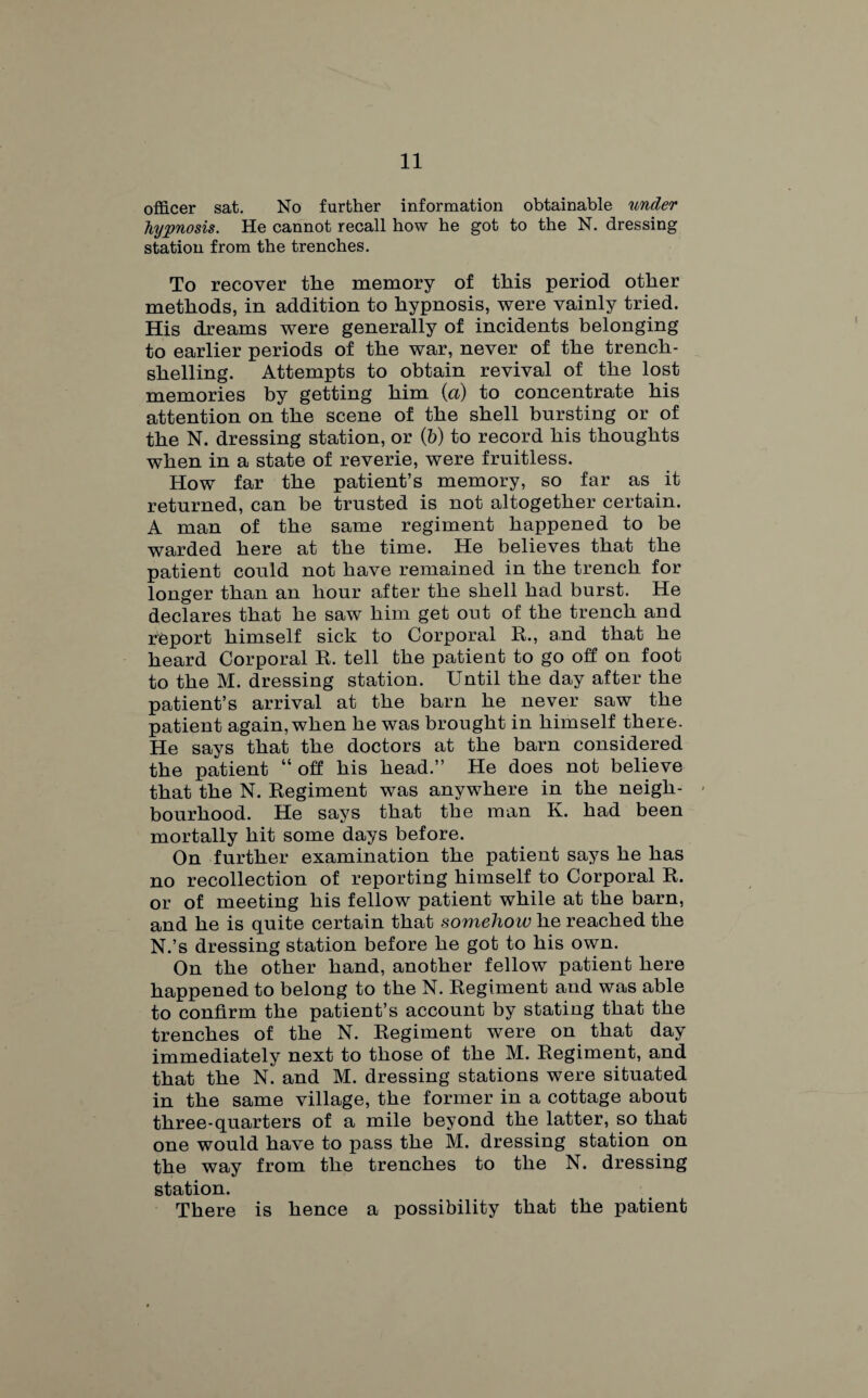officer sat. No further information obtainable under hypnosis. He cannot recall how he got to the N. dressing station from the trenches. To recover the memory of this period other methods, in addition to hypnosis, were vainly tried. His dreams were generally of incidents belonging to earlier periods of the war, never of the trench¬ shelling. Attempts to obtain revival of the lost memories by getting him (a) to concentrate his attention on the scene of the shell bursting or of the N. dressing station, or (b) to record his thoughts when in a state of reverie, were fruitless. How far the patient’s memory, so far as it returned, can be trusted is not altogether certain. A man of the same regiment happened to be warded here at the time. He believes that the patient could not have remained in the trench for longer than an hour after the shell had burst. He declares that he saw him get out of the trench and rbport himself sick to Corporal R., and that he heard Corporal R. tell the patient to go off on foot to the M. dressing station. Until the day after the patient’s arrival at the barn he never saw the patient again, when he was brought in himself there. He says that the doctors at the barn considered the patient “ off his head.” He does not believe that the N. Regiment was anywhere in the neigh¬ bourhood. He says that the man K. had been mortally hit some days before. On further examination the patient says he has no recollection of reporting himself to Corporal R. or of meeting his fellow patient while at the barn, and he is quite certain that somehow he reached the N.’s dressing station before he got to his own. On the other hand, another fellow patient here happened to belong to the N. Regiment and was able to confirm the patient’s account by stating that the trenches of the N. Regiment were on that day immediately next to those of the M. Regiment, and that the N. and M. dressing stations were situated in the same village, the former in a cottage about three-quarters of a mile beyond the latter, so that one would have to pass the M. dressing station on the way from the trenches to the N. dressing station. There is hence a possibility that the patient
