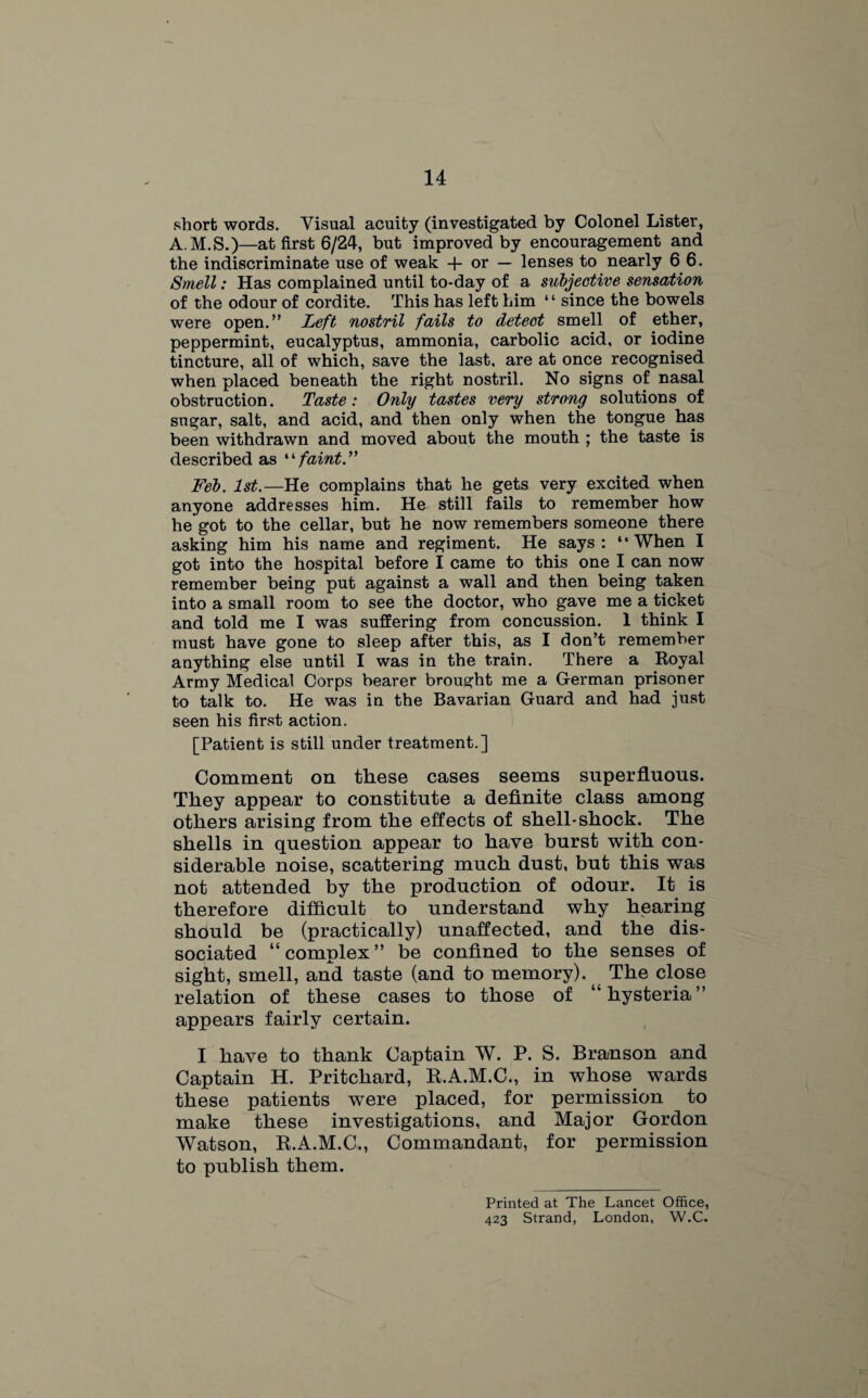 short words. Visual acuity (investigated by Colonel Lister, A.M.S.)—at first 6/24, but improved by encouragement and the indiscriminate use of weak + or — lenses to nearly 6 6. Smell: Has complained until to-day of a subjective sensation of the odour of cordite. This has left him “ since the bowels were open.” Left nostril fails to detect smell of ether, peppermint, eucalyptus, ammonia, carbolic acid, or iodine tincture, all of which, save the last, are at once recognised when placed beneath the right nostril. No signs of nasal obstruction. Taste: Only tastes very strong solutions of sugar, salt, and acid, and then only when the tongue has been withdrawn and moved about the mouth ; the taste is described as “faint.” Feb. 1st.—He complains that he gets very excited when anyone addresses him. He still fails to remember how he got to the cellar, but he now remembers someone there asking him his name and regiment. He says: “When I got into the hospital before I came to this one I can now remember being put against a wall and then being taken into a small room to see the doctor, who gave me a ticket and told me I was suffering from concussion. 1 think I must have gone to sleep after this, as I don’t remember anything else until I was in the train. There a Royal Army Medical Corps bearer brought me a German prisoner to talk to. He was in the Bavarian Guard and had just seen his first action. [Patient is still under treatment.] Comment on these cases seems superfluous. They appear to constitute a definite class among others arising from the effects of shell-shock. The shells in question appear to have burst with con¬ siderable noise, scattering much dust, but this was not attended by the production of odour. It is therefore difficult to understand why hearing should be (practically) unaffected, and the dis¬ sociated “ complex ” be confined to the senses of sight, smell, and taste (and to memory). The close relation of these cases to those of ‘“hysteria” appears fairly certain. I have to thank Captain W. P. S. Branson and Captain H. Pritchard, R.A.M.C., in whose wards these patients were placed, for permission to make these investigations, and Major Gordon Watson, R.A.M.C., Commandant, for permission to publish them. Printed at The Lancet Office, 423 Strand, London, W.C.