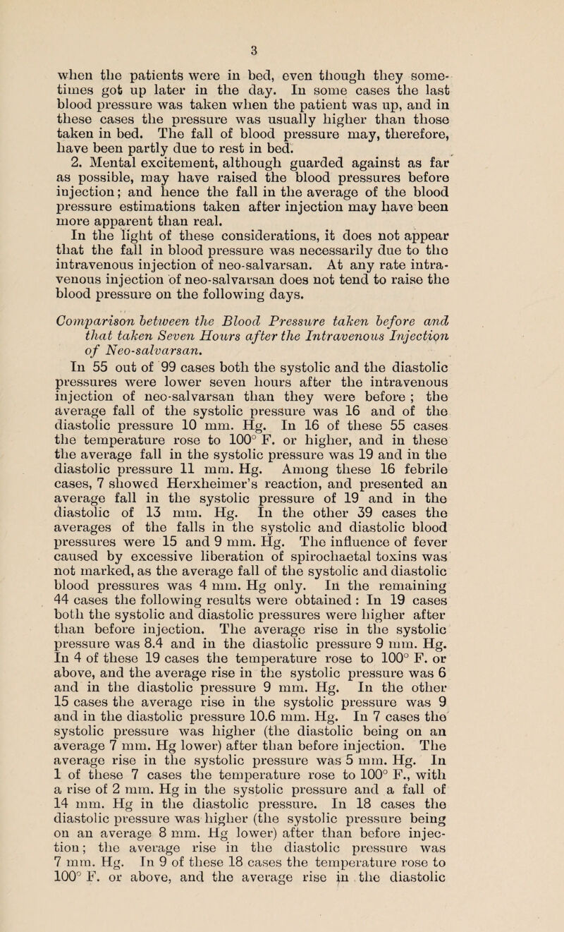 when the patients were in bed, even though they some¬ times got up later in the day. In some cases the last blood pressure was taken when the patient was up, and in these cases the pressure was usually higher than those taken in bed. The fall of blood pressure may, therefore, have been partly due to rest in bed. 2. Mental excitement, although guarded against as far as possible, may have raised the blood pressures before injection; and lienee the fall in the average of the blood pressure estimations taken after injection may have been more apparent than real. In the light of these considerations, it does not appear that the fall in blood pressure was necessarily due to the intravenous injection of neo-salvarsan. At any rate intra¬ venous injection of neo-salvarsan does not tend to raise the blood pressure on the following days. Comparison between the Bloocl Pressure taken before and that taken Seven Hours after the Intravenous Injection of Neo-salvarsan. In 55 out of 99 cases both the systolic and the diastolic pressures were lower seven hours after the intravenous injection of neo-salvarsan than they were before ; the average fall of the systolic pressure was 16 and of the diastolic pressure 10 mm. Hg. In 16 of these 55 cases the temperature rose to 100° F. or higher, and in these the average fall in the systolic pressure was 19 and in the diastolic pressure 11 mm. Hg. Among these 16 febrile cases, 7 showed Herxlieimer’s reaction, and presented an average fall in the systolic pressure of 19 and in the diastolic of 13 mm. Hg. In the other 39 cases the averages of the falls in the systolic and diastolic blood pressures were 15 and 9 mm. Hg. The influence of fever caused by excessive liberation of spirocliaetal toxins was not marked, as the average fall of the systolic and diastolic blood pressures was 4 mm. Hg only. In the remaining 44 cases the following results were obtained : In 19 cases both the systolic and diastolic pressures were higher after than before injection. The average rise in the systolic pressure was 8.4 and in the diastolic pressure 9 mm. Hg. In 4 of these 19 cases the temperature rose to 100° F. or above, and the average rise in the systolic pressure was 6 and in the diastolic pressure 9 mm. Hg. In the other 15 cases the average rise in the systolic pressure was 9 and in the diastolic pressure 10.6 mm. Hg. In 7 cases the systolic pressure was higher (the diastolic being on an average 7 mm. Hg lower) after than before injection. The average rise in the systolic pressure was 5 mm. Hg. In 1 of these 7 cases the temperature rose to 100° F., with a rise of 2 mm. Hg in the systolic pressure and a fall of 14 mm. Hg in the diastolic pressure. In 18 cases the diastolic pressure was higher (the systolic pressure being on an average 8 mm. Hg lower) after than before injec¬ tion ; the average rise in the diastolic pressure was 7 mm. Hg. In 9 of these 18 cases the temperature rose to 100° F. or above, and the average rise in the diastolic