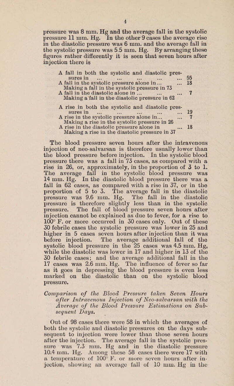 pressure was 8 mm. Hg and the average fall in the systolic pressure 11 mm. Hg. In the other 9 cases the average rise in the diastolic pressure was 6 mm. and the average fall in the systolic pressure was 5.5 mm. Hg. By arranging these figures rather differently it is seen that seven hours after injection there is A fall in both the systolic and diastolic pres¬ sures in ... ... ... ... ... 55 A fall in the systolic pressure alone in... ... 18 Making a fall in the systolic pressure in 73 A fall in the diastolic alone in ... ... ... 7 Making a fall in the diastolic pressure in 62 A rise in both the systolic and diastolic pres¬ sures in ... ... ... ... ... 19 A rise in the systolic pressure alone in... ... 7 Making a rise in the systolic pressure in 26 A rise in the diastolic pressure alone in ... 18 Making a rise in the diastolic pressure in 37 The blood pressure seven hours after the intravenous injection of neo-salvarsan is therefore usually lower than the blood pressure before injection. In the systolic blood pressure there was a fall in 73 cases, as compared with a rise in 26, or, approximately, in the proportion of 3 to 1. The average fall in the systolic blood pressure was 14 mm. Hg. In the diastolic blood pressure there was a fall in 62 cases, as compared with a rise in 37, or in the proportion of 5 to 3. The average fall in the diastolic pressure was 9.6 mm. Hg. The fall in the diastolic pressure is therefore slightly less than in the systolic pressure. The fall of blood pressure seven hours after injection cannot be explained as due to fever, for a rise to 100° F. or more occurred in 30 cases only. Out of these 30 febrile cases the systolic pressure was lower in 25 and higher in 5 cases seven hours after injection than it was before injection. The average additional fall of the systolic blood pressure in the 25 cases was 4.5 mm. Hg, while the diastolic was lower in 17 and higher in 13 of the 30 febrile cases; and the average additional fall in the 17 cases was 2.6 mm. Hg. The influence of fever so far as it goes in depressing the blood pressure is even less marked on the diastolic than on the systolic blood pressure. Comparison of the Blood Pressure tahen Seven Hours after Intravenous Injection of Neo-salvarsan ivith the Average of the Blood Pressure Estimations on Sub¬ sequent Days. Out of 98 cases there were 58 in which the averages of both the systolic and diastolic pressures on the days sub¬ sequent to injection were lower than those seven hours after the injection. The average fall in the systolic pres¬ sure was 7.3 mm. Hg and in the diastolic pressure 10.4 mm. Hg. Among these 58 cases there were 17 with a temperature of 100° F. or more seven hours after in¬ jection, showing an average fall of 10 mm. Hg in the