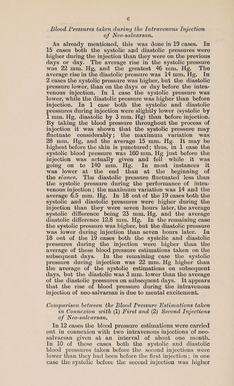 Blood Pressures taken during the Intravenous Injection of Neo-salvarsan. As already mentioned, this was done in 19 cases. In 15 cases both the systolic and diastolic pressures were higher during the injection than they were on the previous days or day. The average rise in the systolic pressure was 22 mm. Hg, and the greatest 46 mm. Hg. The average rise in the diastolic pressure was 14 mm. Hg. In 2 cases the systolic pressure was higher, but the diastolic pressure lower, than on the days or day before the intra¬ venous injection. In 1 case the systolic pressure was lower, while the diastolic pressure was higher than before injection. In 1 case both the systolic and diastolic pressures during injection were slightly lower (systolic by 1 mm. Hg, diastolic by 3 mm. Hg) than before injection. By taking the blood pressure throughout the process of injection it was shown that the systolic pressure may fluctuate considerably; the maximum variation was 28 mm. Hg, and the average 15 mm. Hg. It may be highest before the skin is punctured; thus, in 1 case the systolic blood pressure was 160 mm. Hg just before the injection was actually given and fell while it was going on to 140 mm. Hg. In most instances it was lower at the end than at the beginning of the seance. The diastolic pressure fluctuated less than the systolic pressure during the performance of intra¬ venous injection; the maximum variation was 14 and the average 6.5 mm. Hg. In 18 out of the 19 cases both the systolic and diastolic pressures were higher during the injection than they were seven hours later, the average systolic difference being 23 mm. Hg, and the average diastolic difference 12.8 mm. Hg. In the remaining case the systolic pressure was higher, but the diastolic pressure was lower during injection than seven hours later. In 18 out of the 19 cases both the systolic and diastolic pressures during the injection were higher than the average of these blood pressure estimations taken on the subsequent days. In the remaining case the systolic pressure during injection was 22 mm. Hg higher than the average of the systolic estimations on subsequent days, but the diastolic was 3 mm. lower than the average of the diastolic pressures on subsequent days. It appears that the rise of blood pressure during the intravenous injection of neo-salvarsan is due to mental excitement. Comparison between the Blood Pressure Estimations taken in Connexion ivith (1) First and (2) Second Injections of Neo-salvarsan. In 12 cases the blood pressure estimations were carried out in connexion with two intravenous injections of neo- salvarsan given at an interval of about one month. In 10 of these cases both the systolic and diastolic blood pressures taken before the second injections were lower than they had been before the first injection; in one case the systolic before the second injection was higher