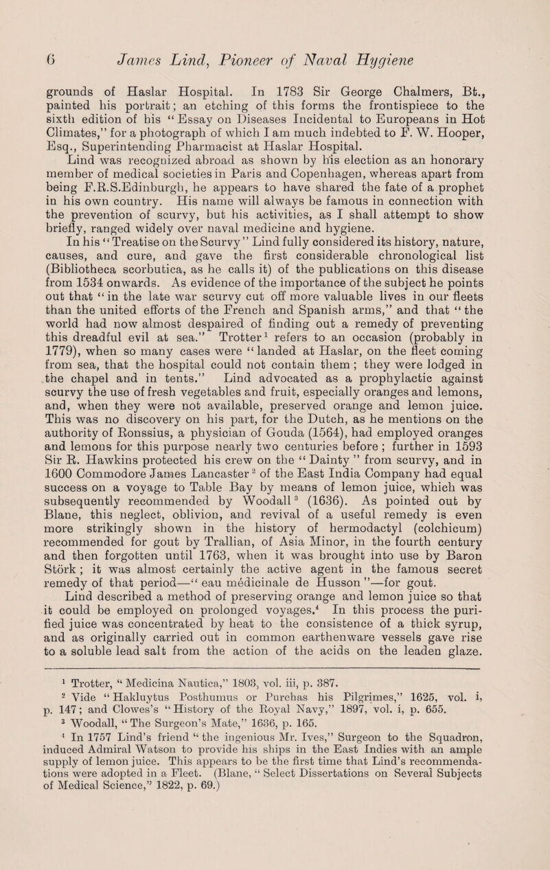 grounds of Haslar Hospital. In 1783 Sir George Chalmers, Bfc., painted his portrait; an etching of this forms the frontispiece to the sixth edition of his “ Essay on Diseases Incidental to Europeans in Hot Climates,” for a photograph of which I am much indebted to E. W. Hooper, Esq., Superintending Pharmacist at Haslar Hospital. Lind was recognized abroad as shown by h’is election as an honorary member of medical societies in Paris and Copenhagen, whereas apart from being F.R.S.Edinburgh, he appears to have shared the fate of a prophet in his own country. His name will always be famous in connection with the prevention of scurvy, but his activities, as I shall attempt to show briefly, ranged widely over naval medicine and hygiene. In his “Treatise on the Scurvy ” Lind fully considered its history, nature, causes, and cure, and gave the first considerable chronological list (Bibliotheca scorbutica, as he calls it) of the publications on this disease from 1534 onwards. As evidence of the importance of the subject he points out that “ in the late war scurvy cut off more valuable lives in our fleets than the united efforts of the French and Spanish arms,” and that “the world had now almost despaired of finding out a remedy of preventing this dreadful evil at sea.” Trotter1 refers to an occasion (probably in 1779), when so many cases were “landed at Haslar, on the fleet coming from sea, that the hospital could not contain them ; they were lodged in the chapel and in tents.” Lind advocated as a prophylactic against scurvy the use of fresh vegetables and fruit, especially oranges and lemons, and, when they were not available, preserved orange and lemon juice. This was no discovery on his part, for the Dutch, as he mentions on the authority of Bonssius, a physician of Gouda (1564), had employed oranges and lemons for this purpose nearly two centuries before ; further in 1593 Sir R. Hawkins protected his crew on the “ Dainty ” from scurvy, and in 1600 Commodore James Lancaster2 of the East India Company had equal success on a voyage to Table Bay by means of lemon juice, which was subsequently recommended by Woodall3 (1636). As pointed out by Blane, this neglect, oblivion, and revival of a useful remedy is even more strikingly shown in the history of hermodactyl (colchicum) recommended for gout by Trallian, of Asia Minor, in the fourth century and then forgotten until 1763, when it was brought into use by Baron Stork ; it was almost certainly the active agent in the famous secret remedy of that period—“ eau mbdicinale de Husson ”—for gout. Lind described a method of preserving orange and lemon juice so that it could be employed on prolonged voyages.4 In this process the puri¬ fied juice was concentrated by heat to the consistence of a thick syrup, and as originally carried out in common earthenware vessels gave rise to a soluble lead salt from the action of the acids on the leaden glaze. 1 Trotter, “ Medicina Nautica,” 1803, vol. iii, p. 387. 2 Vide “ Hakluytus Posthumus or Purchas his Pilgrimes,” 1625, vol. i, p. 147; and Clowes’s “History of the Royal Navy,” 1897, vol. i, p. 655. 3 Woodall, “ The Surgeon’s Mate,” 1636, p. 165. 4 In 1757 Lind’s friend “ the ingenious Mr. Ives,” Surgeon to the Squadron, induced Admiral Watson to provide his ships in the East Indies with an ample supply of lemon juice. This appears to be the first time that Lind’s recommenda¬ tions were adopted in a Fleet. (Blane, “ Select Dissertations on Several Subjects of Medical Science,” 1822, p. 69.)