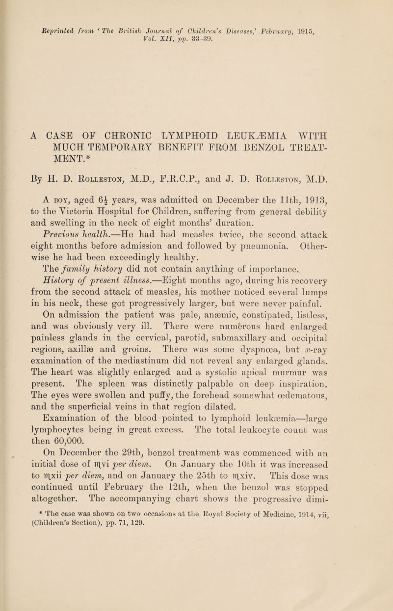Reprinted from ‘ The British Journal of Children’s Diseases,’ February, 1915, Vol. XII, pp. 33-39. A CASE OE CHRONIC LYMPHOID LEUKAEMIA WITH MUCH TEMPORARY BENEFIT FROM BENZOL TREAT¬ MENT* By H. D. Rolleston, M.D., F.R.C.P., and J. D. Rolleston, M.D. A boy, aged 6J years, was admitted on December the 11th, 1913, to the Victoria Hospital for Children, suffering from general debility and swelling in the neck of eight months* duration. Previous health.—-He had had measles twice, the second attack eight months before admission and followed by pneumonia. Other¬ wise he had been exceedingly healthy. The family history did not contain anything of importance. History of present illness.—Eight months ago, during his recovery from the second attack of measles, his mother noticed several lumps in his neck, these got progressively larger, but were never painful. On admission the patient was pale, anaemic, constipated, listless, and was obviously very ill. There were numerous hard enlarged painless glands in the cervical, parotid, submaxillary and occipital regions, axillae and groins. There was some dyspnoea, but x-ray examination of the mediastinum did not reveal any enlarged glands. The heart was slightly enlarged and a systolic apical murmur was present. The spleen was distinctly palpable on deep inspiration. The eyes were swollen and puffy, the forehead somewhat oedematous, and the superficial veins in that region dilated. Examination of the blood pointed to lymphoid leuktemia—large lymphocytes being in great excess. The total leukocyte count was then 60,000. On December the 29th, benzol treatment was commenced with an initial dose of D]vi per diem. On January the 10th it was increased to B]xii per diem, and on January the 25th to i)|xiv. This dose was continued until February the 12th, when the benzol was stopped altogether. The accompanying chart shows the progressive dimi- * The case was shown on two occasions at the Royal Society of Medicine, 1914, yip (Children’s Section), pp. 71, 129.