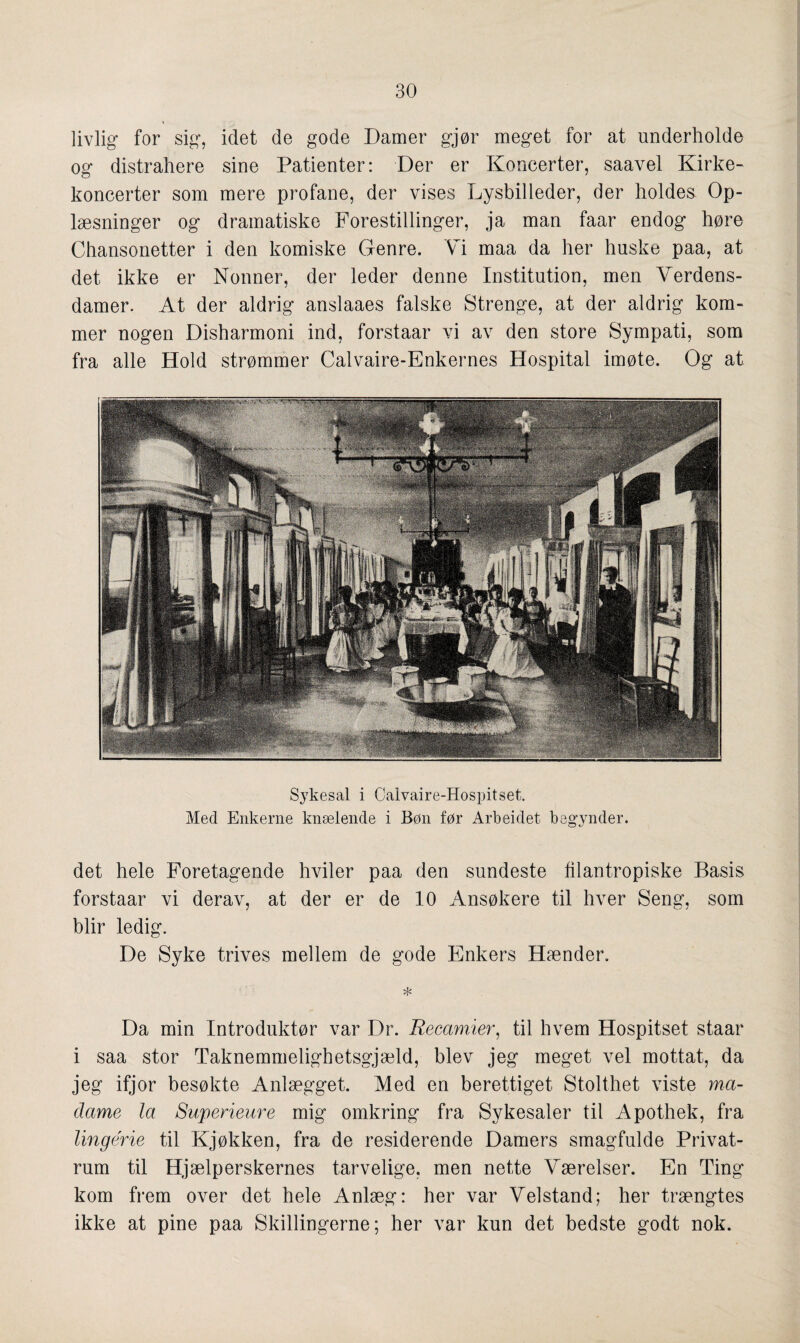 livlig for sig, idet de gode Damer gjør meget for at underholde og distrahere sine Patienter: Der er Koneerter, saavel Kirke- koncerter som mere profane, der vises Lysbilleder, der holdes Op- læsninger og dramatiske Forestillinger, ja man faar endog høre Chansonetter i den komiske Genre. Vi maa da her huske paa, at det ikke er Nonner, der leder denne Institution, men Verdens¬ damer. At der aldrig anslaaes falske Strenge, at der aldrig kom¬ mer nogen Disharmoni ind, forstaar vi av den store Sympati, som fra alle Hold strømmer Calvaire-Enkernes Hospital imøte. Og at Sykesal i Calvaire-Hospitset. Med Enkerne knælende i Bøn før Arbeidet begynder. det hele Foretagende hviler paa den sundeste filantropiske Basis forstaar vi derav, at der er de 10 Ansøkere til hver Seng, som blir ledig. De Syke trives mellem de gode Enkers Hænder. * Da min Introduktør var Dr. Recamiei', til hvem Hospitset staar i saa stor Taknemmelighetsgjæld, blev jeg meget vel mottat, da jeg ifjor besøkte Anlægget. Med en berettiget Stolthet viste ma¬ dame la Superieure mig omkring fra Sykesaler til Apothek, fra lingérie til Kjøkken, fra de residerende Damers smagfulde Privat- rum til Hjælperskernes tarvelige, men nette Værelser. En Ting kom frem over det hele Anlæg: her var Velstand; her trængtes ikke at pine paa Skillingerne; her var kun det bedste godt nok.