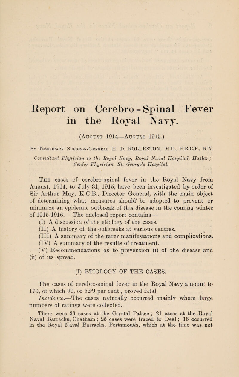 Report on Cerebro - Spinal Fever in the Royal Navy. (August 1914—August 1915.) By Temporary Surgeon-General H. D. ROLLESTON, M.D., F.R.C.P., R.N. Consultant Physician to the Royal Navij, Royal Naval Hospital, Haslar; Senior Physician, St. George's Hospital. ; ■ . ; r£ The cases of cerebro-spinal fever in the Royal Navy from August, 1914, to July 31, 1915, have been investigated by order of Sir Arthur May, K.C.B., Director General, with the main object of determining what measures should' be adopted to prevent or minimize an epidemic outbreak of this disease in the coming winter of 1915-1916. The enclosed report contains— (I) A discussion of the etiology of the cases. (II) A history of the outbreaks at various centres. (III) A summary of the rarer manifestations and complications. (IV) A summary of the results of treatment. (V) Recommendations as to prevention (i) of the disease and (ii) of its spread. (I) ETIOLOGY OF THE CASES. The cases of cerebro-spinal fever in the Royal Navy amount to 170, of which 90, or 52*9 per cent., proved fatal. Incidence.—The cases naturally occurred mainly where large numbers of ratings were collected. There were 33 cases at the Crystal Palace ; 21 cases at the Royal Naval Barracks, Chatham ; 25 cases were traced to Deal; 16 occurred in the Royal Naval Barracks, Portsmouth, which at the time was not