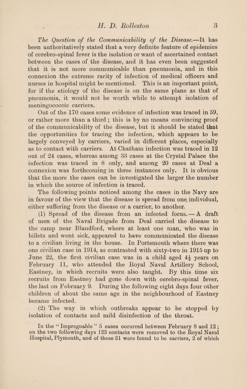 The Question of the Communicability of the Disease.—It has been authoritatively stated that a very definite feature of epidemics of cerebro-spinal fever is the isolation or want of ascertained contact between the cases of the disease, and it has even been suggested that it is not more communicable than pneumonia, and in this connexion the extreme rarity of infection of medical officers and nurses in hospital might be mentioned. This is an important point, for if the etiology of the disease is on the same plane as that of pneumonia, it would not be worth while to attempt isolation of meningococcic carriers. Out of the 170 cases some evidence of infection was traced in 59, or rather more than a third ; this is by no means convincing proof of the communicability of the disease, but it should be stated that the opportunities for tracing the infection, which appears to be largely conveyed by carriers, varied in different places, especially as to contact with carriers. At Chatham infection was traced in 12 out of 24 cases, whereas among 33 cases at the Crystal Palace the infection was traced in 8 only, and among 20 cases at Deal a connexion was forthcoming in three instances only. It is obvious that the more the cases can be investigated the larger the number in which the source of infection is traced. The following points noticed among the cases in the Navy are in favour of the view that the disease is spread from one individual, either suffering from the disease or a carrier, to another. (1) Spread of the disease from an infected focus. — A draft of men of the Naval Brigade from Deal carried the disease to the camp near Blandford, where at least one man, who was in billets and went sick, appeared to have communicated the disease to a civilian living in the house. In Portsmouth where there was one civilian case in 1914, as contrasted with sixty-two in 1915 up to June 22, the first civilian case was in a child aged 4£ years on February 11, who attended the Boyal Naval Artillery School, Eastney, in which recruits were also taught. By this time six recruits from Eastney had gone down with cerebro-spinal fever, the last on February 9. During the following eight days four other children of about the same age in the neighbourhood of Eastney became infected. (2) The way in which outbreaks appear to be stopped by isolation of contacts and mild disinfection of the throat. In the “ Impregnable ” 5 cases occurred between February 8 and 12 ; on the two following days 123 contacts were removed to the Boyal Naval Hospital, Plymouth, and of these 31 were found to be carriers, 2 of which