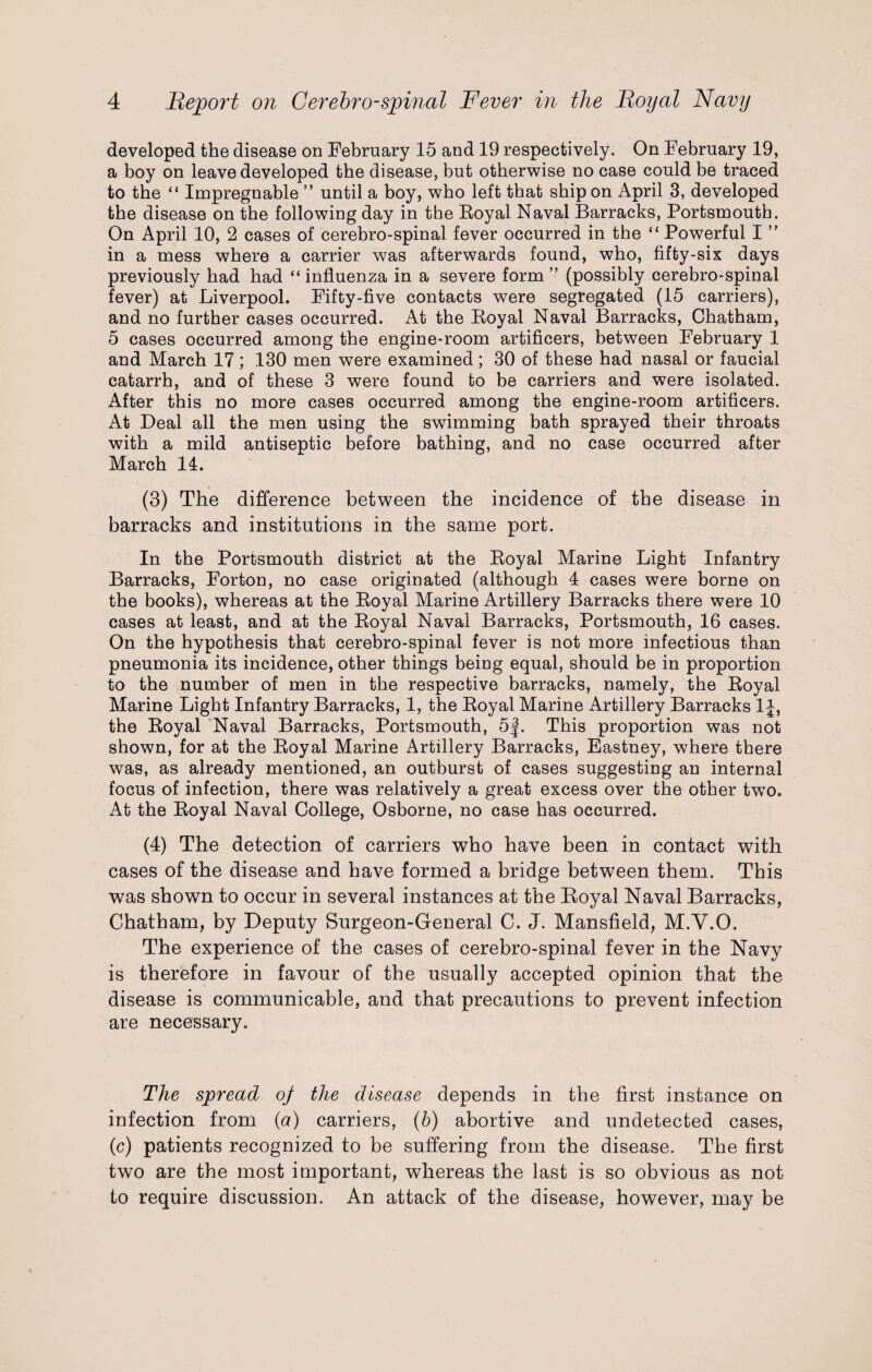 developed the disease on February 15 and 19 respectively. On February 19, a boy on leave developed the disease, but otherwise no case could be traced to the “ Impregnable ” until a boy, who left that ship on April 3, developed the disease on the following day in the Eoyal Naval Barracks, Portsmouth. On April 10, 2 cases of cerebro-spinal fever occurred in the “ Powerful I ” in a mess where a carrier was afterwards found, who, fifty-six days previously had had “ influenza in a severe form ” (possibly cerebro-spinal fever) at Liverpool. Fifty-five contacts were segregated (15 carriers), and no further cases occurred. At the Eoyal Naval Barracks, Chatham, 5 cases occurred among the engine-room artificers, between February 1 and March 17; 130 men were examined; 30 of these had nasal or faucial catarrh, and of these 3 were found to be carriers and were isolated. After this no more cases occurred among the engine-room artificers. At Deal all the men using the swimming bath sprayed their throats with a mild antiseptic before bathing, and no case occurred after March 14. (3) The difference between the incidence of the disease in barracks and institutions in the same port. In the Portsmouth district at the Eoyal Marine Light Infantry Barracks, Forton, no case originated (although 4 cases were borne on the books), whereas at the Eoyal Marine Artillery Barracks there were 10 cases at least, and at the Eoyal Naval Barracks, Portsmouth, 16 cases. On the hypothesis that cerebro-spinal fever is not more infectious than pneumonia its incidence, other things being equal, should be in proportion to the number of men in the respective barracks, namely, the Eoyal Marine Light Infantry Barracks, 1, the Eoyal Marine Artillery Barracks 1J, the Eoyal Naval Barracks, Portsmouth, 5f. This proportion was not shown, for at the Eoyal Marine Artillery Barracks, Eastney, where there was, as already mentioned, an outburst of cases suggesting an internal focus of infection, there was relatively a great excess over the other two. At the Eoyal Naval College, Osborne, no case has occurred. (4) The detection of carriers who have been in contact with cases of the disease and have formed a bridge between them. This was shown to occur in several instances at the Royal Naval Barracks, Chatham, by Deputy Burgeon-General C. J. Mansfield, M.Y.O. The experience of the cases of cerebro-spinal fever in the Navy is therefore in favour of the usually accepted opinion that the disease is communicable, and that precautions to prevent infection are necessary. The spread of the disease depends in the first instance on infection from (a) carriers, (b) abortive and undetected cases, (c) patients recognized to be suffering from the disease. The first two are the most important, whereas the last is so obvious as not to require discussion. An attack of the disease, however, may be