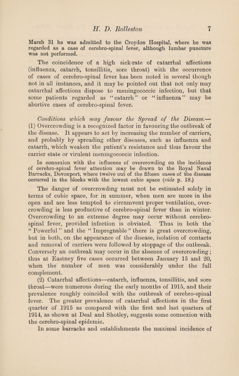 March 31 he was admitted to the Croydon Hospital, where he was regarded as a case of cerebro-spinal fever, although lumbar puncture was not performed. The coincidence of a high sick-rate of catarrhal affections (influenza, catarrh, tonsillitis, sore throat) with the occurrence of cases of cerebro-spinal fever has been noted in several though not in all instances, and it may be pointed out that not only may catarrhal affections dispose to meningococcic infection, but that some patients regarded as “catarrh” or “influenza” may be abortive cases of cerebro-spinal fever. Conditions ivliicli may favour the Spread of the Disease.— (1) Overcrowding is a recognized factor in favouring the outbreak of the disease. It appears to act by increasing the number of carriers, and probably by spreading other diseases, such as influenza and catarrh, which weaken the patient’s resistance and thus favour the carrier state or virulent meningococcic infection. In connexion with the influence of overcrowding on the incidence of cerebro-spinal fever attention may be drawn to the Royal Naval Barracks, DeVonport, where twelve out of the fifteen cases of the disease occurred in the blocks with the lowest cubic space (vide p. 18.) The danger of overcrowding must not be estimated solely in terms of cubic space, for in summer, when men are more in the open and are less tempted to circumvent proper ventilation, over¬ crowding is less productive of cerebro-spinal fever than in winter. Overcrowding to an extreme degree may occur without cerebro¬ spinal fever, provided infection is obviated. Thus in both the “ Powerful ” and the “ Impregnable ” there is great overcrowding, but in both, on the appearance of the disease, isolation of contacts and removal of carriers were followed by stoppage of the outbreak. Conversely an outbreak may occur in the absence of overcrowding; thus at Eastney five cases occurred between January 15 and 20, when the number of men was considerably under the full complement. (2) Catarrhal affections—catarrh, influenza, tonsillitis, and sore throat—were numerous during the early months of 1915, and their prevalence roughly coincided with the outbreak of cerebro-spinal fever. The greater prevalence of catarrhal affections in the first quarter of 1915 as compared with the first and last quarters of 1914, as shown at Deal and Shotley, suggests some connexion with the cerebro-spinal epidemic. In some barracks and establishments the maximal incidence of