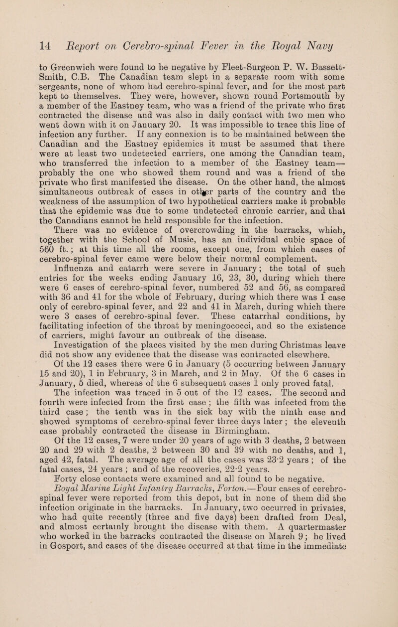 to Greenwich were found to be negative by Fleet-Surgeon P. W. Bassett- Smitb, C.B. The Canadian team slept in a separate room with some sergeants, none of whom had cerebro-spinal fever, and for the most part kept to themselves. They were, however, shown round Portsmouth by a member of the Eastney team, who was a friend of the private who first contracted the disease and was also in daily contact with two men who went down with it on January 20. It was impossible to trace this line of infection any further. If any connexion is to be maintained between the Canadian and the Eastney epidemics it must be assumed that there were at least two undetected carriers, one among the Canadian team, who transferred the infection to a member of the Eastney team— probably the one who showed them round and was a friend of the private who first manifested the disease. On the other hand, the almost simultaneous outbreak of cases in otl^r parts of the country and the weakness of the assumption of two hypothetical carriers make it probable that the epidemic was due to some undetected chronic carrier, and that the Canadians cannot be held responsible for the infection. There was no evidence of overcrowding in the barracks, which, together with the School of Music, has an individual cubic space of 560 ft. ; at this time all the rooms, except one, from which cases of cerebro-spinal fever came were below their normal complement. Influenza and catarrh were severe in January; the total of such entries for the weeks ending January 16, 23, 30, during which there were 6 cases of cerebro-spinal fever, numbered 52 and 56, as compared with 36 and 41 for the whole of February, during which there was 1 case only of cerebro-spinal fever, and 22 and 41 in March, during which there were 3 cases of cerebro-spinal fever. These catarrhal conditions, by facilitating infection of the throat by meningococci, and so the existence of carriers, might favour an outbreak of the disease. Investigation of the places visited by the men during Christmas leave did not show any evidence that the disease was contracted elsewhere. Of the 12 cases there were 6 in January (5 occurring between January 15 and 20), 1 in February, 3 in March, and 2 in May. Of the 6 cases in January, 5 died, whereas of the 6 subsequent cases 1 only proved fatal. The infection was traced in 5 out of the 12 cases. The second and fourth were infected from the first case ; the fifth was infected from the third case ; the tenth was in the sick bay with the ninth case and showed symptoms of cerebro-spinal fever three days later ; the eleventh case probably contracted the disease in Birmingham. Of the 12 cases, 7 were under 20 years of age with 3 deaths, 2 between 20 and 29 with 2 deaths, 2 between 30 and 39 with no deaths, and 1, aged 42, fatal. The average age of all the cases was 23’2 years ; of the fatal cases, 24 years ; and of the recoveries, 22*2 years. Forty close contacts were examined and all found to be negative. Boyal Marine Light Infantry Barracks, Forton.—Four cases of cerebro¬ spinal fever were reported from this depot, but in none of them did the infection originate in the barracks. In January, two occurred in privates, who had quite recently (three and five days) been drafted from Deal, and almost certainly brought the disease with them. A quartermaster who worked in the barracks contracted the disease on March 9; he lived in Gosport, and cases of the disease occurred at that time in the immediate