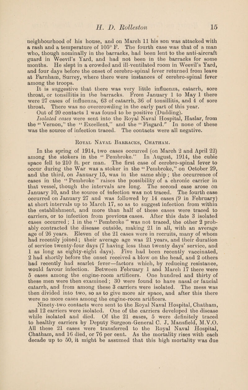 neighbourhood of his house, and on March 11 his son was attacked with a rash and a temperature of 105° F. The fourth case was that of a man who, though nominally in the barracks, had been lent to the anti-aircraft guard in Weevil’s Yard, and had not been in the barracks for some months. He slept in a crowded and ill-ventilated room in Weevil’s Yard, and four days before the onset of cerebro-spinal fever returned from leave at Farnham, Surrey, where there were instances of cerebro-spinal fever among the troops. It is suggestive that there was very little influenza, catarrh, sore throat, or tonsillitis in the barracks. From January 1 to May 1 there were 27 cases of influenza, 63 of catarrh, 36 of tonsillitis, and 4 of sore throat. There was no overcrowding in the early part of this year. Out of 20 contacts 1 was found to be positive (Dudding). Isolated cases were sent into the Eoyal Naval Hospital, Haslar, from the “ Vernon,” the “Excellent,” and the “ Fisgard.” In none of these was the source of infection traced. The contacts were all negative. Eoyal Naval Barracks, Chatham. In the spring of 1914, two cases occurred (on March 2 and April 22) among the stokers in the “ Pembroke.” In August, 1914, the cubic space fell to 210 ft. per man. The first case of cerebro-spinal fever to occur during the War was a stoker in the “Pembroke,” on October 29, and the third, on January 15, was in the same ship ; the occurrence of cases in the “Pembroke” raises the possibility of a chronic carrier in that vessel, though the intervals are long. The second case arose on January 10, and the source of infection was not traced. The fourth case occurred on January 27 and was followed by 14 cases (9 in February) at short intervals up to March 17, so as to suggest infection from within the establishment, and more than half of these cases were traced to carriers, or to infection from previous cases. After this date 3 isolated cases occurred ; 1 in the “ Pembroke ” was not traced, the other 2 prob¬ ably contracted the disease outside, making 21 in all, with an average age of 26 years. Eleven of the 21 cases were in recruits, many of whom had recently joined; their average age was 21 years, and their duration of service twenty-four days (7 having less than twenty days’ service, and 1 as long as eighty-eight days). Five had been recently vaccinated, 2 had shortly before the onset received a blow on the head, and 2 others had recently had scarlet fever—factors which, by reducing resistance, would favour infection. Between February 1 and March 17 there were 5 cases among the engine-room artificers. One hundred and thirty of these men were then examined; 30 were found to have nasal or faucial catarrh, and from among these 3 carriers were isolated. The mess was then divided into two, so as to give more air space, and after this there were no more cases among the engine-room artificers. Ninety-two contacts were sent to the Eoyal Naval Hospital, Chatham, and 12 carriers were isolated. One of the carriers developed the disease while isolated and died. Of the 21 cases, 5 were definitely traced to healthy carriers by Deputy Surgeon-General C. J. Mansfield, M.V.O. All these 21 cases were transferred to the Eoyal Naval Hospital, Chatham, and 16 died, or 76 per cent. As the mortality rises with each decade up to 50, it might be assumed that this high mortality was due