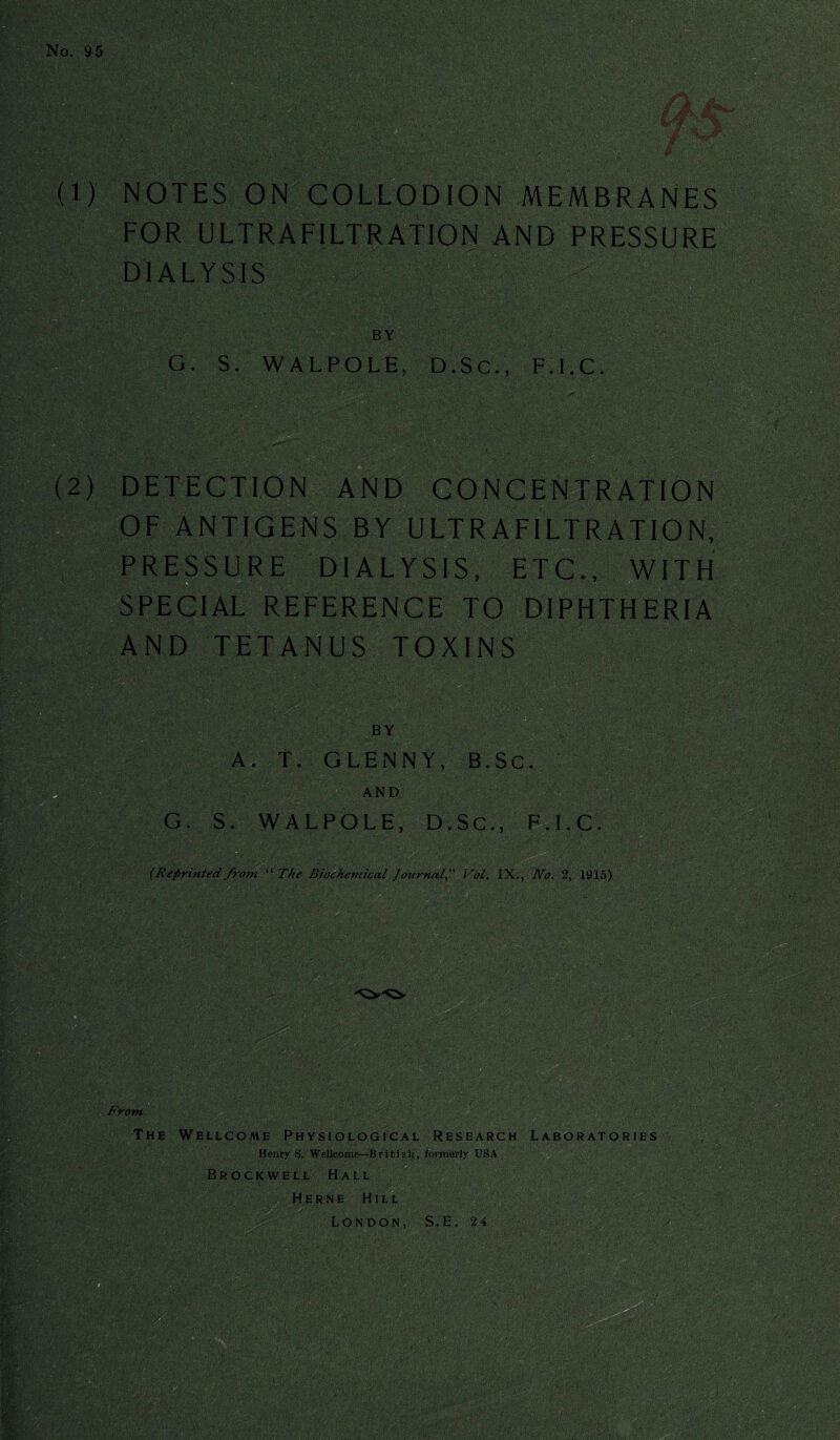 No. 95 (1) NOTES ON COLLODION MEMBRANES FOR ULTRAFILTRATION AND PRESSURE DIALYSIS BY ’ G. S. WALPOLE, D.Sc., F.I.C. (2) DETECTION AND CONCENTRATION OF ANTIGENS BY ULTRAFILTRATION, PRESSURE DIALYSIS, ETC., WITH SPECIAL REFERENCE TO DIPHTHERIA AND TETANUS TOXINS BY A. T. GLENNY, B.Sc. AND G. S. WALPOLE, D, S C., F.I.C. ' (Reprinted from “ The Biochemical Journal, Vol. IX., No. 2, 1915) From The Wellcome Physiological Research Laboratories Henry S. Wellcome~B r i t j s h, formerly US A. Brock well Hall / ./ J ; ' Herne Hill London, S.E. 24