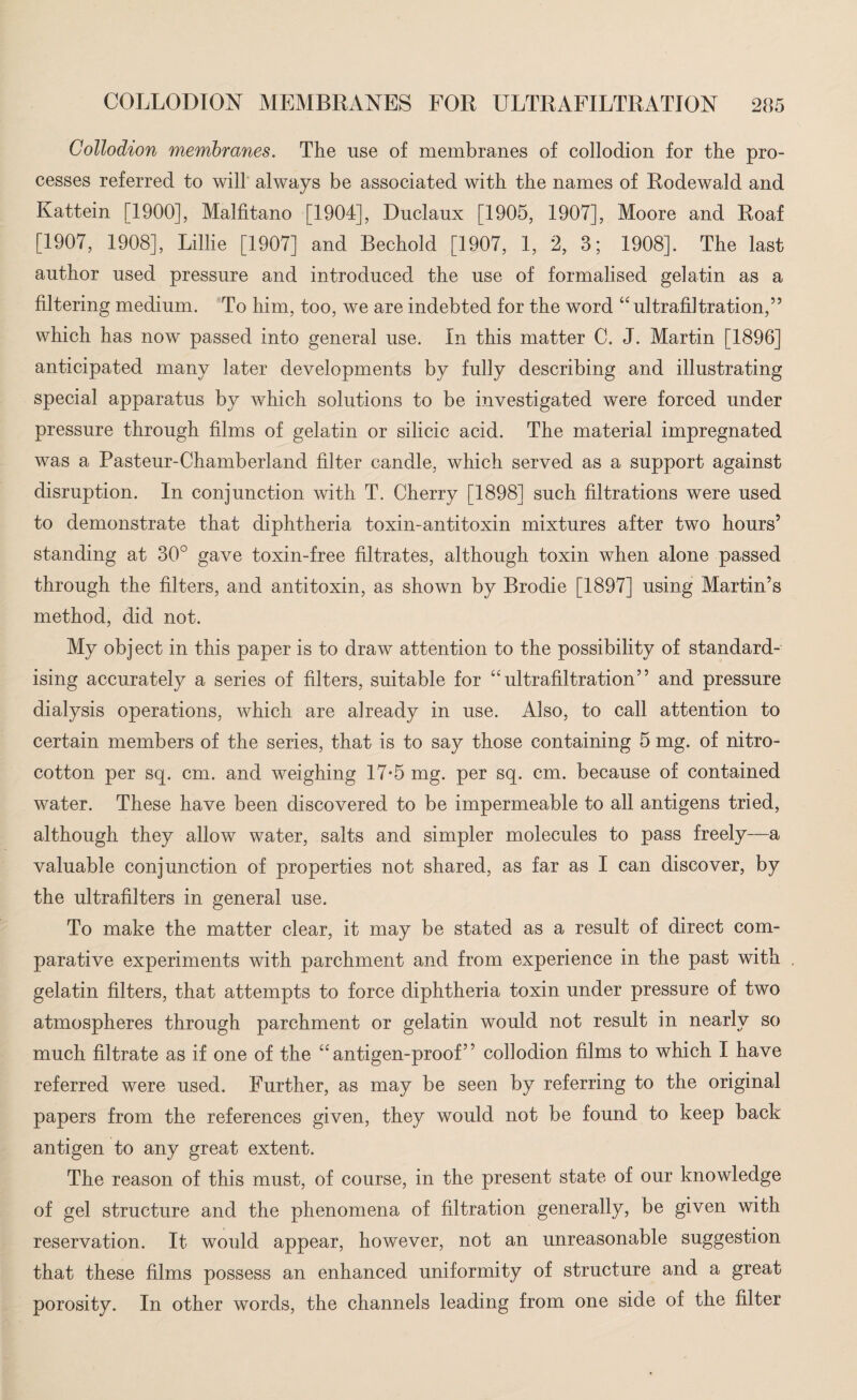 Collodion membranes. The use of membranes of collodion for the pro¬ cesses referred to will always be associated with the names of Rodewald and Kattein [1900], Malfitano [1904], Duclaux [1905, 1907], Moore and Roaf [1907, 1908], Lillie [1907] and Bechold [1907, 1, 2, 3; 1908]. The last author used pressure and introduced the use of formalised gelatin as a filtering medium. To him, too, we are indebted for the word “ ultrafiltration,” which has now passed into general use. In this matter C. J. Martin [1896] anticipated many later developments by fully describing and illustrating special apparatus by which solutions to be investigated were forced under pressure through films of gelatin or silicic acid. The material impregnated was a Pasteur-Chamberland filter candle, which served as a support against disruption. In conjunction with T. Cherry [1898] such filtrations were used to demonstrate that diphtheria toxin-antitoxin mixtures after two hours’ standing at 30° gave toxin-free filtrates, although toxin when alone passed through the filters, and antitoxin, as shown by Brodie [1897] using Martin’s method, did not. My obj ect in this paper is to draw attention to the possibility of standard¬ ising accurately a series of filters, suitable for “ultrafiltration” and pressure dialysis operations, which are already in use. Also, to call attention to certain members of the series, that is to say those containing 5 mg. of nitro- cotton per sq. cm. and weighing 17*5 mg. per sq. cm. because of contained water. These have been discovered to be impermeable to all antigens tried, although they allow water, salts and simpler molecules to pass freely—a valuable conjunction of properties not shared, as far as I can discover, by the ultrafilters in general use. To make the matter clear, it may be stated as a result of direct com¬ parative experiments with parchment and from experience in the past with gelatin filters, that attempts to force diphtheria toxin under pressure of two atmospheres through parchment or gelatin would not result in nearly so much filtrate as if one of the “antigen-proof” collodion films to which I have referred were used. Further, as may be seen by referring to the original papers from the references given, they would not be found to keep back antigen to any great extent. The reason of this must, of course, in the present state of our knowledge of gel structure and the phenomena of filtration generally, be given with reservation. It would appear, however, not an unreasonable suggestion that these films possess an enhanced uniformity of structure and a great porosity. In other words, the channels leading from one side of the filter