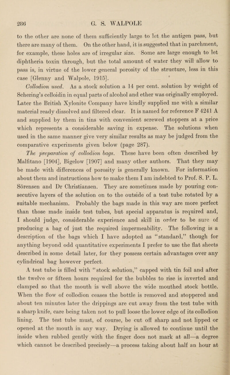 to the other are none of them sufficiently large to let the antigen pass, but there are many of them. On the other hand, it is suggested that m parchment, for example, these holes are of irregular size. Some are large enough to let diphtheria toxin through, but the total amount of water they will allow to pass is, in virtue of the lower general porosity of the structure, less in this case [Glenny and Walpole, 1915]. Collodion used. As a stock solution a 14 per cent, solution by weight of Schering’s celloidin in equal parts of alcohol and ether was originally employed. Later the British Xylonite Company have kindly supplied me with a similar material ready dissolved and filtered clear. It is named for reference F 4241 A and supplied by them in tins with convenient screwed stoppers at a price which represents a considerable saving in expense. The solutions when used in the same manner give very similar results as may be judged from the comparative experiments given below (page 287). The preparation of collodion bags. These have been often described by Malfitano [1904], Bigelow [1907] and many other authors. That they may be made with differences of porosity is generally known. For information about them and instructions how to make them I am indebted to Prof. S. P. L. Sorensen and Dr Christiansen. They are sometimes made by pouring con¬ secutive layers of the solution on to the outside of a test tube rotated by a suitable mechanism. Probably the bags made in this way are more perfect than those made inside test tubes, but special apparatus is required and, I should judge, considerable experience and skill in order to be sure of producing a bag of just the required impermeability. The following is a description of the bags which I have adopted as “standard,” though for anything beyond odd quantitative experiments I prefer to use the flat sheets described in some detail later, for they possess certain advantages over any cylindrical bag however perfect. A test tube is filled with “stock solution,” capped with tin foil and after the twelve or fifteen hours required for the bubbles to rise is inverted and clamped so that the mouth is well above the wide mouthed stock bottle. When the flow of collodion ceases the bottle is removed and stoppered and about ten minutes later the drippings are cut away from the test tube with a sharp knife, care being taken not to pull loose the lower edge of its collodion lining. The test tube must, of course, be cut off sharp and not lipped or opened at the mouth in any way. Drying is allowed to continue until the inside when rubbed gently with the finger does not mark at all—a degree which cannot be described precisely—a process taking about half an hour at