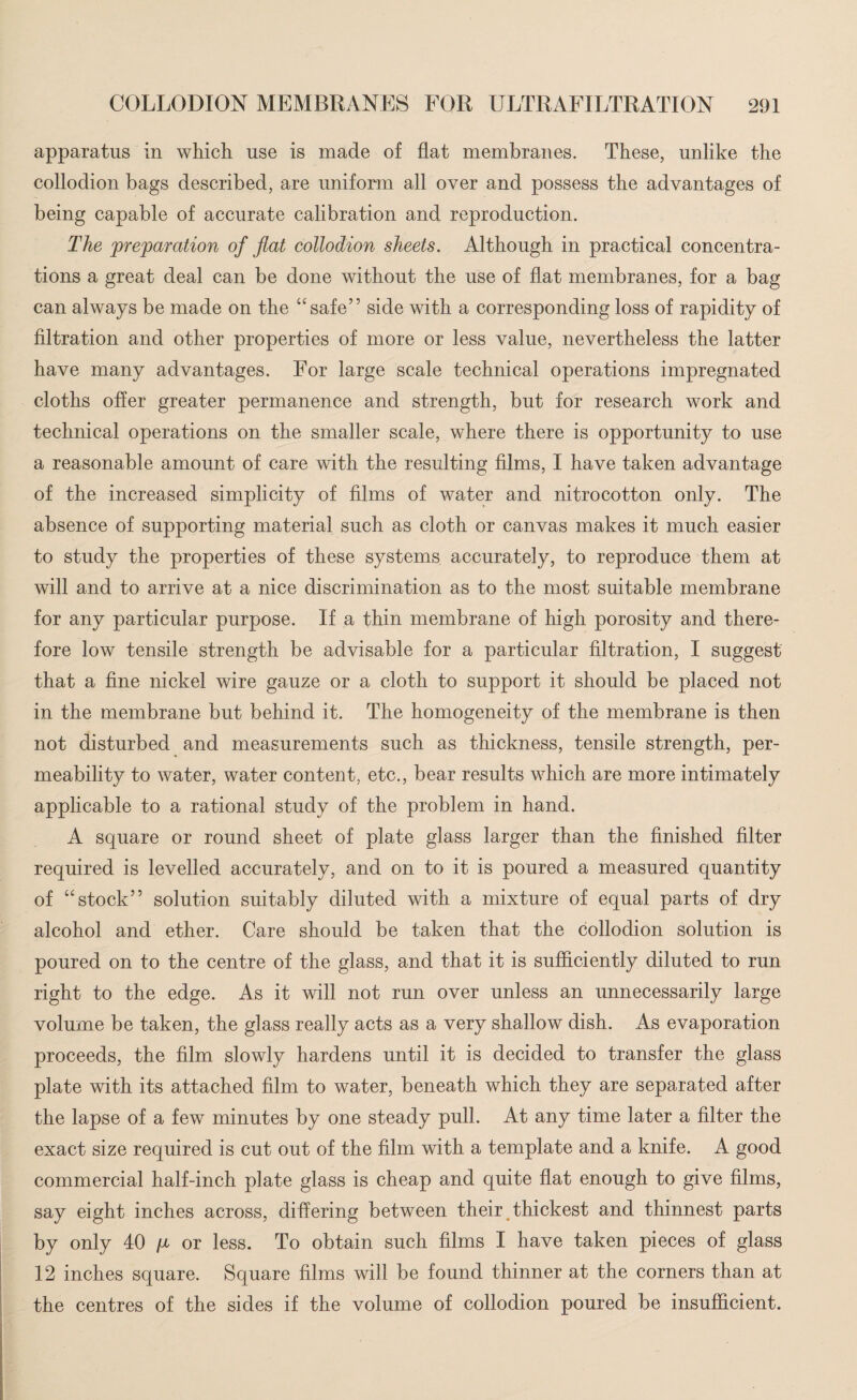 apparatus in which use is made of flat membranes. These, unlike the collodion bags described, are uniform all over and possess the advantages of being capable of accurate calibration and reproduction. The preparation of flat collodion sheets. Although in practical concentra¬ tions a great deal can be done without the use of flat membranes, for a bag can always be made on the “safe” side with a corresponding loss of rapidity of filtration and other properties of more or less value, nevertheless the latter have many advantages. For large scale technical operations impregnated cloths offer greater permanence and strength, but for research work and technical operations on the smaller scale, where there is opportunity to use a reasonable amount of care with the resulting films, I have taken advantage of the increased simplicity of films of water and nitrocotton only. The absence of supporting material such as cloth or canvas makes it much easier to study the properties of these systems accurately, to reproduce them at will and to arrive at a nice discrimination as to the most suitable membrane for any particular purpose. If a thin membrane of high porosity and there¬ fore low tensile strength be advisable for a particular filtration, I suggest that a fine nickel wire gauze or a cloth to support it should be placed not in the membrane but behind it. The homogeneity of the membrane is then not disturbed and measurements such as thickness, tensile strength, per¬ meability to water, water content, etc., bear results which are more intimately applicable to a rational study of the problem in hand. A square or round sheet of plate glass larger than the finished filter required is levelled accurately, and on to it is poured a measured quantity of “stock” solution suitably diluted with a mixture of equal parts of dry alcohol and ether. Care should be taken that the collodion solution is poured on to the centre of the glass, and that it is sufficiently diluted to run right to the edge. As it will not run over unless an unnecessarily large volume be taken, the glass really acts as a very shallow dish. As evaporation proceeds, the film slowly hardens until it is decided to transfer the glass plate with its attached film to water, beneath which they are separated after the lapse of a few minutes by one steady pull. At any time later a filter the exact size required is cut out of the film with a template and a knife. A good commercial half-inch plate glass is cheap and quite flat enough to give films, say eight inches across, differing between their thickest and thinnest parts by only 40 /x or less. To obtain such films I have taken pieces of glass 12 inches square. Square films will be found thinner at the corners than at the centres of the sides if the volume of collodion poured be insufficient.