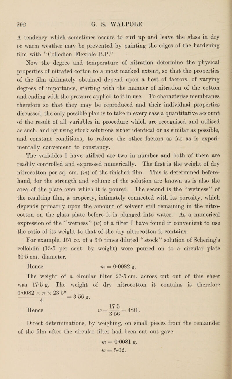 A tendency which sometimes occurs to curl up and leave the glass in dry or warm weather may be prevented by painting the edges of the hardening film with “Collodion Flexible B.P.” Now the degree and temperature of nitration determine the physical properties of nitrated cotton to a most marked extent, so that the properties of the film ultimately obtained depend upon a host of factors, of varying degrees of importance, starting with the manner of nitration of the cotton and ending with the pressure applied to it in use. To characterise membranes therefore so that they may be reproduced and their individual properties discussed, the only possible plan is to take in every case a quantitative account of the result of all variables in procedure which are recognised and utilised as such, and by using stock solutions either identical or as similar as possible, and constant conditions, to reduce the other factors as far as is experi¬ mentally convenient to constancy. The variables I have utilised are two in number and both of them are readily controlled and expressed numerically. The first is the weight of dry nitrocotton per sq. cm. (m) of the finished film. This is determined before¬ hand, for the strength and volume of the solution are known as is also the area of the plate over which it is poured. The second is the “wetness” of the resulting film, a property, intimately connected with its porosity, which depends primarily upon the amount of solvent still remaining in the nitro¬ cotton on the glass plate before it is plunged into water. As a numerical expression of the “wetness” (w) of a filter I have found it convenient to use the ratio of its weight to that of the dry nitrocotton it contains. For example, 157 cc. of a 3-5 times diluted “stock” solution of Schering’s celloidin (13*5 per cent, by weight) were poured on to a circular plate 30-5 cm. diameter. Hence m = 0-0082 g. The weight of a circular filter 23-5 cm. across cut out of this sheet was 17-5 g. The weight of dry nitrocotton it contains is therefore 0*0082 x 77 x 23-52 4 Hence = 3-56 g. 17'5 . Ol w= Q = 4-91. 3-56 Direct determinations, by weighing, on small pieces from the remainder of the film after the circular filter had been cut out gave m = 0-0081 g. w = 5-02.