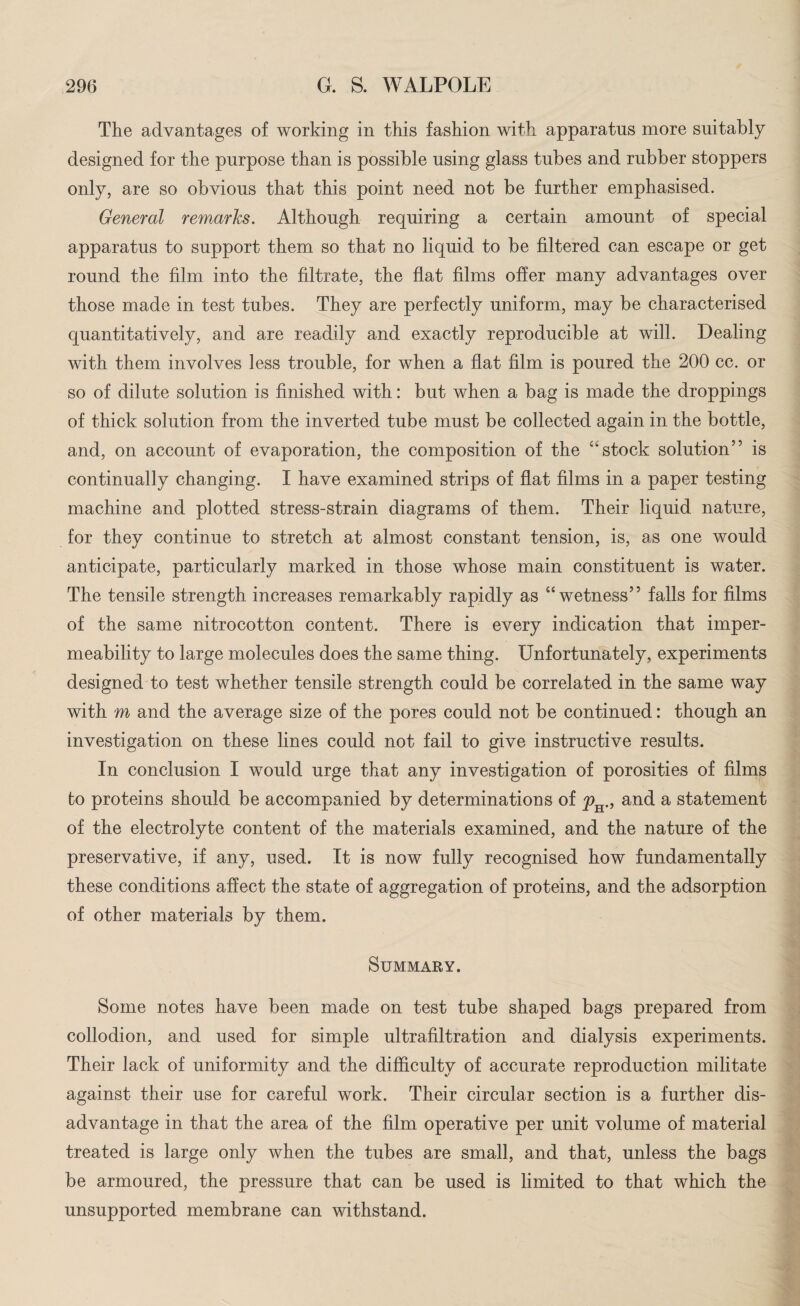 The advantages of working in this fashion with apparatus more suitably designed for the purpose than is possible using glass tubes and rubber stoppers only, are so obvious that this point need not be further emphasised. General remarks. Although requiring a certain amount of special apparatus to support them so that no liquid to be filtered can escape or get round the film into the filtrate, the flat films offer many advantages over those made in test tubes. They are perfectly uniform, may be characterised quantitatively, and are readily and exactly reproducible at will. Dealing with them involves less trouble, for when a flat film is poured the 200 cc. or so of dilute solution is finished with: but when a bag is made the droppings of thick solution from the inverted tube must be collected again in the bottle, and, on account of evaporation, the composition of the “stock solution” is continually changing. I have examined strips of flat films in a paper testing machine and plotted stress-strain diagrams of them. Their liquid nature, for they continue to stretch at almost constant tension, is, as one would anticipate, particularly marked in those whose main constituent is water. The tensile strength increases remarkably rapidly as “wetness” falls for films of the same nitrocotton content. There is every indication that imper¬ meability to large molecules does the same thing. Unfortunately, experiments designed to test whether tensile strength could be correlated in the same way with m and the average size of the pores could not be continued: though an investigation on these lines could not fail to give instructive results. In conclusion I would urge that any investigation of porosities of films fco proteins should be accompanied by determinations of p 9 and a statement of the electrolyte content of the materials examined, and the nature of the preservative, if any, used. It is now fully recognised how fundamentally these conditions affect the state of aggregation of proteins, and the adsorption of other materials by them. Summary. Some notes have been made on test tube shaped bags prepared from collodion, and used for simple ultrafiltration and dialysis experiments. Their lack of uniformity and the difficulty of accurate reproduction militate against their use for careful work. Their circular section is a further dis¬ advantage in that the area of the film operative per unit volume of material treated is large only when the tubes are small, and that, unless the bags be armoured, the pressure that can be used is limited to that which the unsupported membrane can withstand.