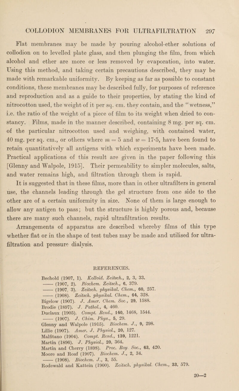 Flat membranes may be made by pouring alcohol-ether solutions of collodion on to levelled plate glass, and then plunging the film, from which alcohol and ether are more or less removed by evaporation, into water. Using this method, and taking certain precautions described, they may be made with remarkable uniformity. By keeping as far as possible to constant conditions, these membranes may be described fully, for purposes of reference and reproduction and as a guide to their properties, by stating the kind of nitrocotton used, the weight of it per sq. cm. they contain, and the “wetness,” i.e. the ratio of the weight of a piece of film to its weight when dried to con¬ stancy. Films, made in the manner described, containing 8 mg. per sq. cm. of the particular nitrocotton used and weighing, with contained water, 40 mg. per sq. cm., or others where m = 5 and w — 17-5, have been found to retain quantitatively all antigens with which experiments have been made. Practical applications of this result are given in the paper following this [Glenny and Walpole, 1915]. Their permeability to simpler molecules, salts, and water remains high, and filtration through them is rapid. It is suggested that in these films, more than in other ultrafilters in general use, the channels leading through the gel structure from one side to the other are of a certain uniformity in size. None of them is large enough to allow any antigen to pass; but the structure is highly porous and, because there are many such channels, rapid ultrafiltration results. Arrangements of apparatus are described whereby films of this type whether flat or in the shape of test tubes may be made and utilised for ultra¬ filtration and pressure dialysis. REFERENCES. Bechold (1907, 1). Kolloid. Zeitsch., 2, 3, 33. - (1907, 2). Biochem. Zeitsch., 6, 379. - (1907; 3). Zeitsch. physikal. Chem., 60, 257. - (1908), Zeitsch. physikal. Chem., 64, 328. Bigelow (1907). J. Amer. Chem. Soc., 29, 1588. Brodie (1897). J. Pathol., 4, 460. Duclaux (1905). Compt. Rend., 140, 1468, 1544. - (1907). J. Chim. Phys., 5, 29. Glenny and Walpole (1915). Biochem. J., 9, 298. Lillie (1907). Amer. J. Physiol., 20, 127. Malfitano (1904). Compt. Rend., 139, 1221. Martin (1896). J. Physiol., 20, 364. Martin and Cherry (1898). Proc. Roy. Soc., 63, 420. Moore and Roaf (1907). Biochem. J., 2, 34. - (1908). Biochem. J., 3, 55. Rodewald and Kattein (1900). Zeitsch. physikal. Chem., 33, 579. 20—2