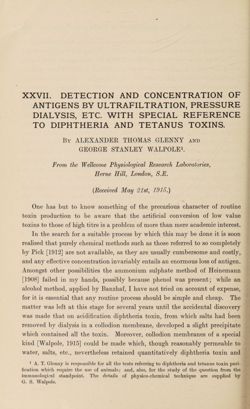 XXVII. DETECTION AND CONCENTRATION OF ANTIGENS BY ULTRAFILTRATION, PRESSURE DIALYSIS, ETC. WITH SPECIAL REFERENCE TO DIPHTHERIA AND TETANUS TOXINS. By ALEXANDER THOMAS GLENNY and GEORGE STANLEY WALPOLE1. From the Wellcome Physiological Research Laboratories, Herne Hill, London, S.E. (Received May % 1st, 1915.) One has but to know something of the precarious character of routine toxin production to be aware that the artificial conversion of low value toxins to those of high titre is a problem of more than mere academic interest. In the search for a suitable process by which this may be done it is soon realised that purely chemical methods such as those referred to so completely by Pick [1912] are not available, as they are usually cumbersome and costly, and any effective concentration invariably entails an enormous loss of antigen. Amongst other possibilities the ammonium sulphate method of Heinemann [1908] failed in my hands, possibly because phenol was present; while an alcohol method, applied by Banzhaf, I have not tried on account of expense, for it is essential that any routine process should be simple and cheap. The matter was left at this stage for several years until the accidental discovery was made that on acidification diphtheria toxin, from which salts had been removed by dialysis in a collodion membrane, developed a slight precipitate which contained all the toxin. Moreover, collodion membranes of a special kind [Walpole, 1915] could be made which, though reasonably permeable to water, salts, etc., nevertheless retained quantitatively diphtheria toxin and 1 A. T. Glenny is responsible for all the tests referring to diphtheria and tetanus toxin puri¬ fication which require the use of animals; and, also, for the study of the question from the immunological standpoint. The details of physico-chemical technique are supplied by G. S. Walpole.