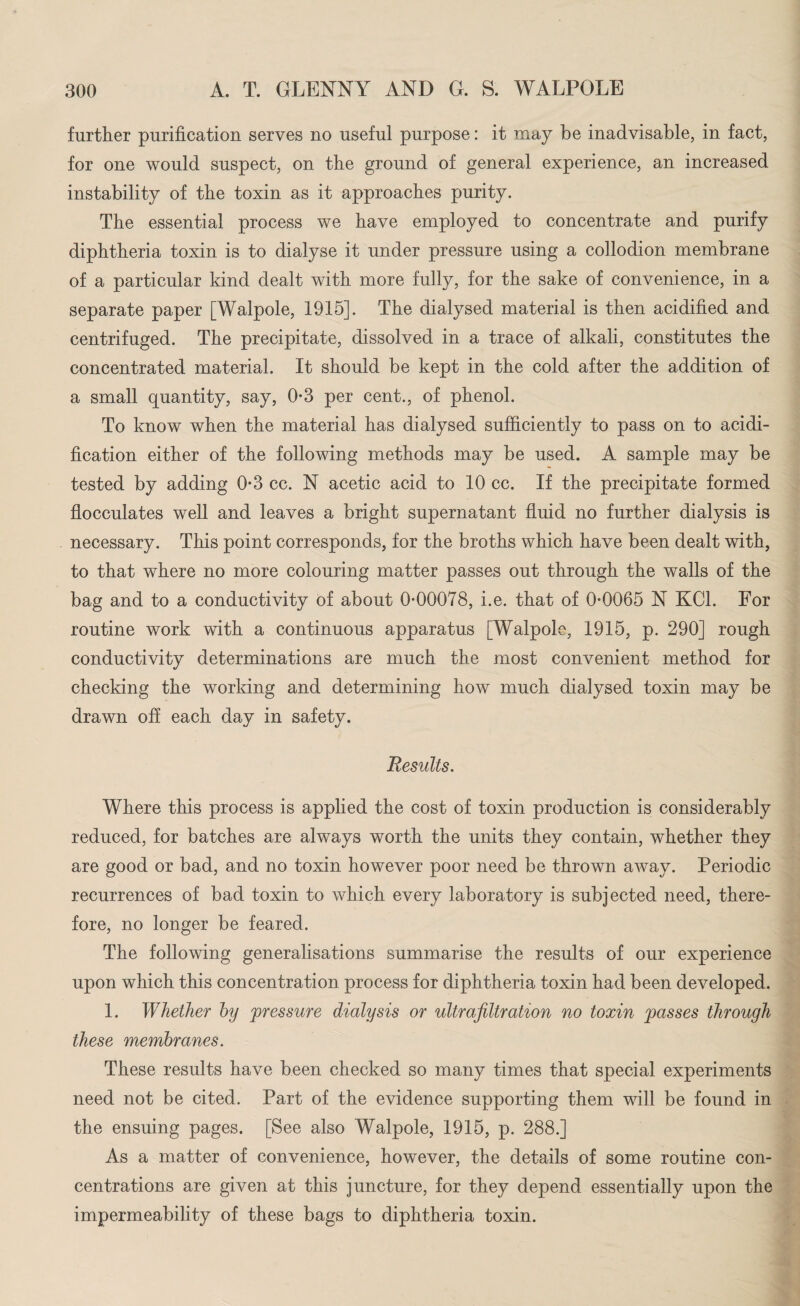 further purification serves no useful purpose: it may be inadvisable, in fact, for one would suspect, on the ground of general experience, an increased instability of the toxin as it approaches purity. The essential process we have employed to concentrate and purify diphtheria toxin is to dialyse it under pressure using a collodion membrane of a particular kind dealt with more fully, for the sake of convenience, in a separate paper [Walpole, 1915]. The dialysed material is then acidified and centrifuged. The precipitate, dissolved in a trace of alkali, constitutes the concentrated material. It should be kept in the cold after the addition of a small quantity, say, 0-3 per cent., of phenol. To know when the material has dialysed sufficiently to pass on to acidi¬ fication either of the following methods may be used. A sample may be tested by adding 0*3 cc. N acetic acid to 10 cc. If the precipitate formed flocculates well and leaves a bright supernatant fluid no further dialysis is necessary. This point corresponds, for the broths which have been dealt with, to that where no more colouring matter passes out through the walls of the bag and to a conductivity of about 0*00078, i.e. that of 0*0065 N KOI. For routine work with a continuous apparatus [Walpole, 1915, p. 290] rough conductivity determinations are much the most convenient method for checking the working and determining how much dialysed toxin may be drawn off each day in safety. jResults. Where this process is applied the cost of toxin production is considerably reduced, for batches are always worth the units they contain, whether they are good or bad, and no toxin however poor need be thrown away. Periodic recurrences of bad toxin to which every laboratory is subjected need, there¬ fore, no longer be feared. The following generalisations summarise the results of our experience upon which this concentration process for diphtheria toxin had been developed. 1. Whether by pressure dialysis or ultrafiltration no toxin passes through these membranes. These results have been checked so many times that special experiments need not be cited. Part of the evidence supporting them will be found in the ensuing pages. [See also Walpole, 1915, p. 288.] As a matter of convenience, however, the details of some routine con¬ centrations are given at this juncture, for they depend essentially upon the impermeability of these bags to diphtheria toxin.